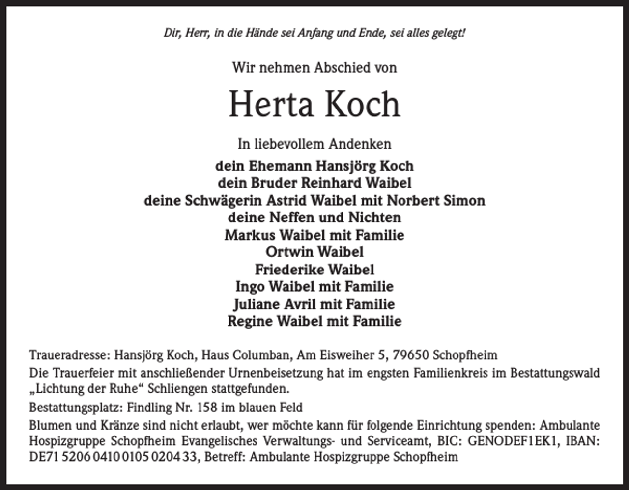 <p>Dir, Herr, in die Hände sei Anfang und Ende, sei alles gelegt!</p><p>Wir nehmen Abschied von</p><p>Herta Koch<br />In liebevollem Andenken<br />dein Ehemann Hansjörg Koch<br />dein Bruder Reinhard Waibel<br />deine Schwägerin Astrid Waibel mit Norbert Simon<br />deine Neffen und Nichten<br />Markus Waibel mit Familie<br />Ortwin Waibel<br />Friederike Waibel<br />Ingo Waibel mit Familie<br />Juliane Avril mit Familie<br />Regine Waibel mit Familie<br />Traueradresse: Hansjörg Koch, Haus Columban, Am Eisweiher 5, 79650 Schopfheim<br />Die Trauerfeier mit anschließender Urnenbeisetzung hat im engsten Familienkreis im Bestattungswald<br />„Lichtung der Ruhe“ Schliengen stattgefunden.<br />Bestattungsplatz: Findling Nr. 158 im blauen Feld<br />Blumen und Kränze sind nicht erlaubt, wer möchte kann für folgende Einrichtung spenden: Ambulante<br />Hospizgruppe Schopfheim Evangelisches Verwaltungs- und Serviceamt, BIC: GENODEF1EK1, IBAN:<br />DE71 5206 041105 0204 33, Betreff: Ambulante Hospizgruppe Schopfheim</p>