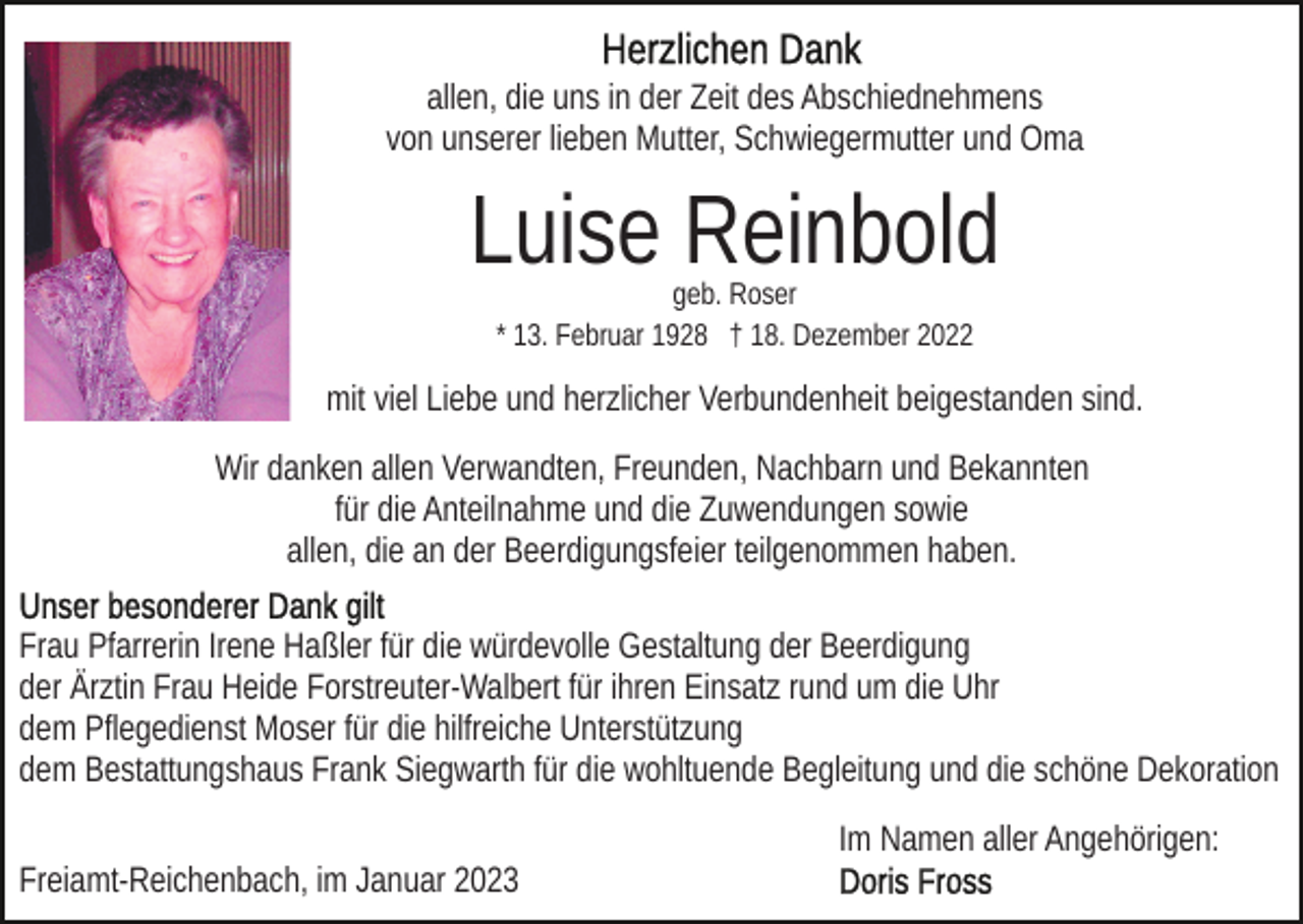 <p>allen, die uns in der Zeit des Abschiednehmens<br />von unserer lieben Mutter, Schwiegermutter und Oma</p><p>Luise Reinbold<br />geb. Roser<br />* 13. Februar 1928 † 18. Dezember 2022</p><p>mit viel Liebe und herzlicher Verbundenheit beigestanden sind.<br />Wir danken allen Verwandten, Freunden, Nachbarn und Bekannten<br />für die Anteilnahme und die Zuwendungen sowie<br />allen, die an der Beerdigungsfeier teilgenommen haben.<br />Frau Pfarrerin Irene Haßler für die würdevolle Gestaltung der Beerdigung<br />der Ärztin Frau Heide Forstreuter-Walbert für ihren Einsatz rund um die Uhr<br />dem Pflegedienst Moser für die hilfreiche Unterstützung<br />dem Bestattungshaus Frank Siegwarth für die wohltuende Begleitung und die schöne Dekoration<br />Im Namen aller Angehörigen:<br />Freiamt-Reichenbach, im Januar 2023</p>