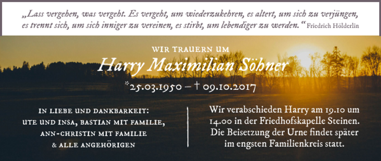 <p>„„Lass<br />L ass vergehen,<br />ver ge he n, was<br />w as vergeht.<br />ver ge ht. Es<br />Es vergeht,<br />ver ge ht, um<br />u m wiederzukehren,<br />wie der z u ke hre n, eses altert,<br />altert, uum<br />m sic<br />sich<br />h zu<br />z u verj<br />verjüngen,<br />ü n ge n,<br />es tre<br />trennt<br />n nt sic<br />sich,<br />h, um<br />u m sic<br />sichh iinniger<br />n ni ger zu<br />z u vereinen,<br />verei ne n, es stir<br />stirbt,<br />bt, um<br />u m le<br />lebendiger<br />be n di ger zu<br />z u werden.“<br />wer de n. “ Fri<br />Friedrich<br />e dri c h Hölderlin<br />H öl d erli n</p><p>wir<br />wi<br />r ttrauern<br />r a u e r n uum<br />m</p><p>Harry<br />H arry Maximilian<br />M a xi mili a n Söhner<br />Sö h ner<br />**25.03.1950<br />2 5. 03.1 9 5 0 –– †† 09.10.2017<br />0 9.1 0. 2 01 7<br />iinn liebe<br />li e b e und<br />u n d dankbarkeit:<br />d a n k b a r k ei t:<br />ute<br />u t e uund<br />n d iinsa,<br />ns a, bbastian<br />as ti a n mit<br />mi t ffamilie,<br />a mi li e,<br />a n n - c h ris ti n mit<br />mi t ffamilie<br />a mi li e<br />ann-christin<br />&amp;&amp; alle<br />a l l e angehörigen<br />a n g e h ö ri g e n</p><p>Wir v er<br />Wir<br />verabschieden<br />a bs c hi e d e n HHarry<br />arr y a am<br />m 1 9.9.1 u um<br />m<br />1 4. iinn der<br />d er Friedhofskapelle<br />Fri e d h ofs k a p ell e Steinen.<br />St ei n e n.<br />14.00<br />Die<br />Di e BBeisetzung<br />eis et z u n g dder<br />er Urne<br />Ur n e fifindet<br />n d et s später<br />p ät er<br />iimm engsten<br />e n gst e n Familienkreis<br />Fa mili e n kr eis statt.<br />st att.</p>