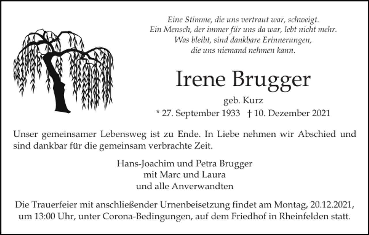 <p>Eine Stimme, die uns vertraut war, schweigt.<br />Ein Mensch, der immer für uns da war, lebt nicht mehr.<br />Was bleibt, sind dankbare Erinnerungen,<br />die uns niemand nehmen kann.</p><p>Irene Brugger<br />geb. Kurz<br />* 27. September 1933 † 10. Dezember 2021<br />Unser gemeinsamer Lebensweg ist zu Ende. In Liebe nehmen wir Abschied und<br />sind dankbar für die gemeinsam verbrachte Zeit.<br />Hans-Joachim und Petra Brugger<br />mit Marc und Laura<br />und alle Anverwandten<br />Die Trauerfeier mit anschließender Urnenbeisetzung findet am Montag, 20.12.2021,<br />um 13:00 Uhr, unter Corona-Bedingungen, auf dem Friedhof in Rheinfelden statt.</p>