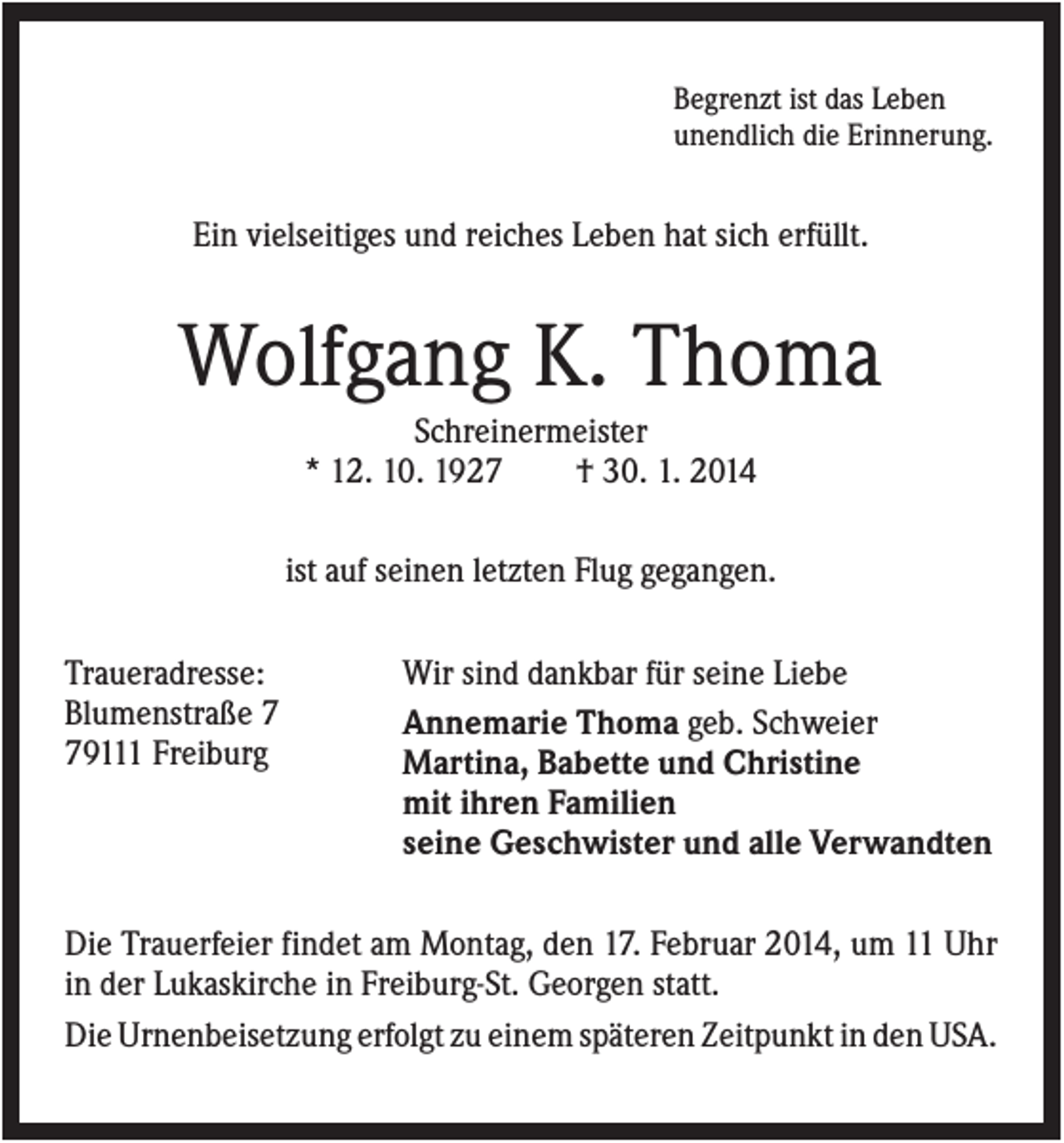 <p>Begrenzt ist das Leben<br />unendlich die Erinnerung.</p><p>Ein vielseitiges und reiches Leben hat sich erfüllt.</p><p>Wolfgang K. Thoma<br />Schreinermeister<br />* 12. 10. 1927<br />† 30. 1. 2014<br />ist auf seinen letzten Flug gegangen.<br />Traueradresse:<br />Blumenstraße 9111 Freiburg</p><p>Wir sind dankbar für seine Liebe<br />Annemarie Thoma geb. Schweier<br />Martina, Babette und Christine<br />mit ihren Familien<br />seine Geschwister und alle Verwandten</p><p>Die Trauerfeier findet am Montag, den 17. Februar 2014, um 11 Uhr<br />in der Lukaskirche in Freiburg-St. Georgen statt.<br />Die Urnenbeisetzung erfolgt zu einem späteren Zeitpunkt in den USA.</p>