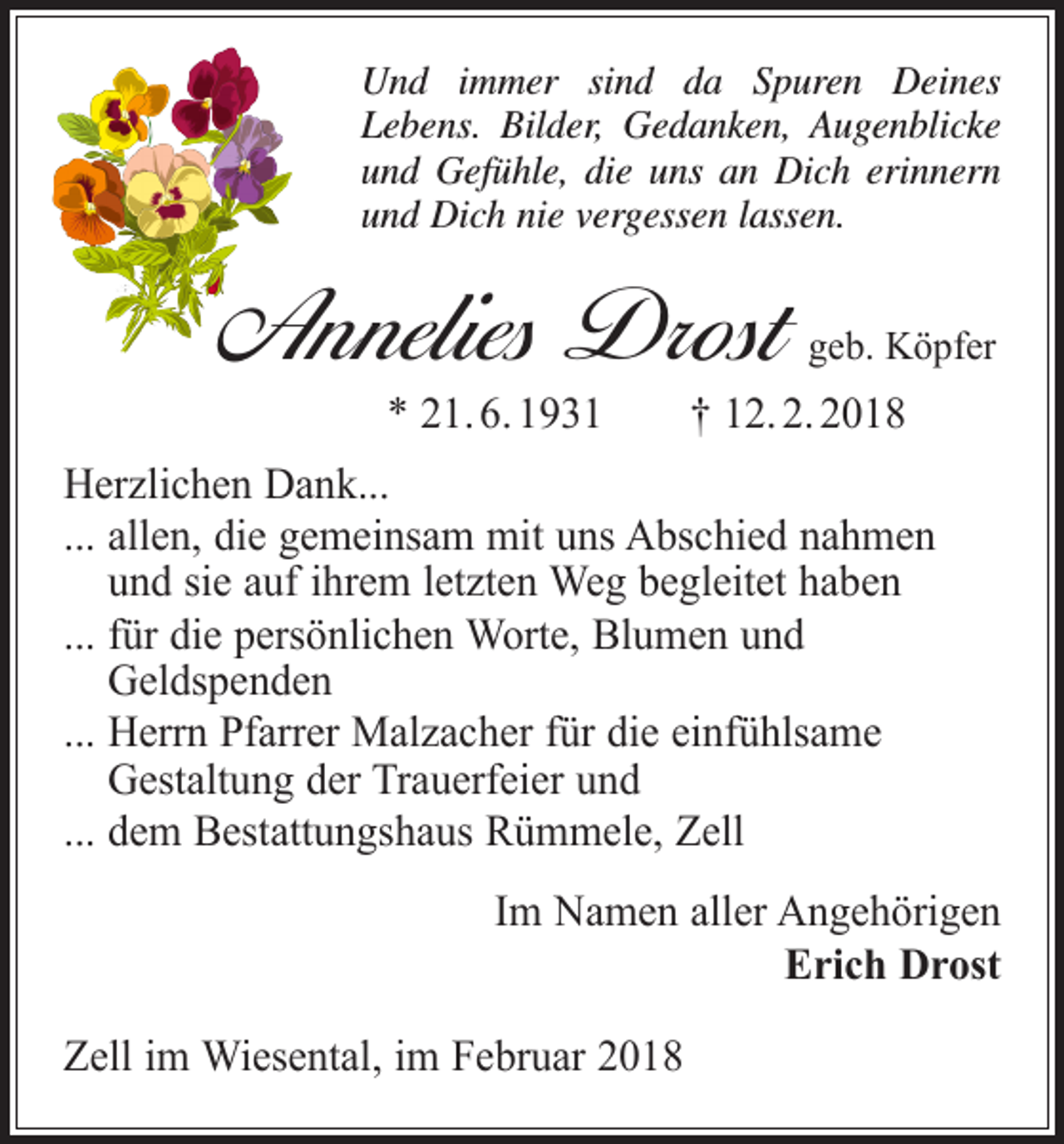 <p>Und immer sind da Spuren Deines<br />Lebens. Bilder, Gedanken, Augenblicke<br />und Gefühle, die uns an Dich erinnern<br />und Dich nie vergessen lassen.</p><p>Annelies Drost</p><p>geb. Köpfer</p><p>* 21. 6. 1931 † 12. 2. 2018</p><p>Herzlichen Dank...<br />... allen, die gemeinsam mit uns Abschied nahmen<br />und sie auf ihrem letzten Weg begleitet haben<br />... für die persönlichen Worte, Blumen und<br />Geldspenden<br />... Herrn Pfarrer Malzacher für die einfühlsame<br />Gestaltung der Trauerfeier und<br />... dem Bestattungshaus Rümmele, Zell<br />Im Namen aller Angehörigen<br />Erich Drost<br />Zell im Wiesental, im Februar 2018</p>