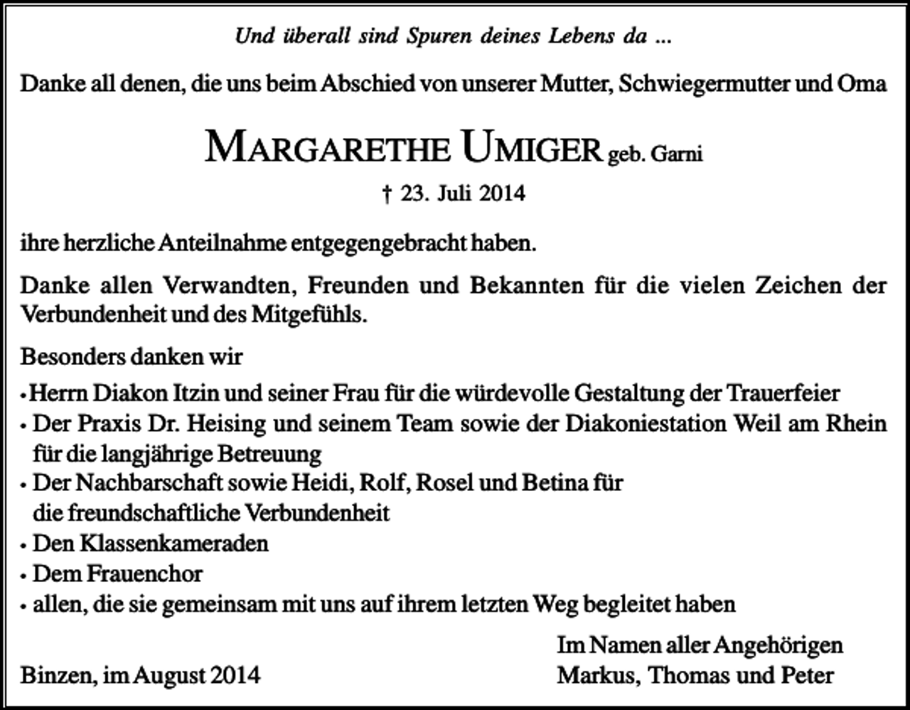 <p>Und überall sind Spuren deines Lebens da ...</p><p>Danke all denen, die uns beim Abschied von unserer Mutter, Schwiegermutter und Oma</p><p>MARGARETHE UMIGER geb. Garni<br />† 23. Juli 2014</p><p>ihre herzliche Anteilnahme entgegengebracht haben.<br />Danke allen Verwandten, Freunden und Bekannten für die vielen Zeichen der<br />Verbundenheit und des Mitgefühls.<br />Besonders danken wir<br />• Herrn Diakon Itzin und seiner Frau für die würdevolle Gestaltung der Trauerfeier<br />• Der Praxis Dr. Heising und seinem Team sowie der Diakoniestation Weil am Rhein<br />für die langjährige Betreuung<br />• Der Nachbarschaft sowie Heidi, Rolf, Rosel und Betina für<br />die freundschaftliche Verbundenheit<br />• Den Klassenkameraden<br />• Dem Frauenchor<br />• allen, die sie gemeinsam mit uns auf ihrem letzten Weg begleitet haben<br />Binzen, im August 2014</p><p>Im Namen aller Angehörigen<br />Markus, Thomas und Peter</p>