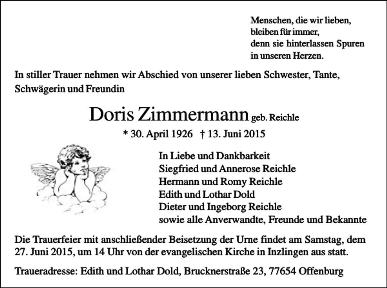 <p>Menschen, die wir lieben,<br />bleiben für immer,<br />denn sie hinterlassen Spuren<br />in unseren Herzen.</p><p>In stiller Trauer nehmen wir Abschied von unserer lieben Schwester, Tante,<br />Schwägerin und Freundin</p><p>Doris Zimmermann geb. Reichle<br />* 30. April 1926 † 13. Juni 2015<br />In Liebe und Dankbarkeit<br />Siegfried und Annerose Reichle<br />Hermann und Romy Reichle<br />Edith und Lothar Dold<br />Dieter und Ingeborg Reichle<br />sowie alle Anverwandte, Freunde und Bekannte<br />Die Trauerfeier mit anschließender Beisetzung der Urne findet am Samstag, dem<br />27. Juni 2015, um 14 Uhr von der evangelischen Kirche in Inzlingen aus statt.<br />Traueradresse: Edith und Lothar Dold, Brucknerstraße 23, 77654 Offenburg</p>