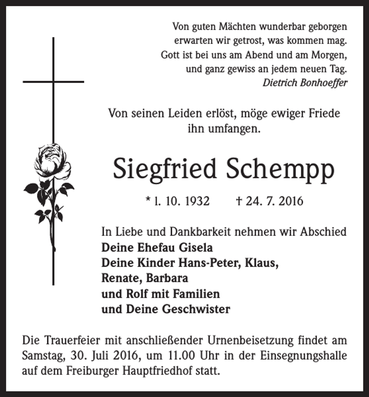 <p>Von guten Mächten wunderbar geborgen<br />erwarten wir getrost, was kommen mag.<br />Gott ist bei uns am Abend und am Morgen,<br />und ganz gewiss an jedem neuen Tag.<br />Dietrich Bonhoeffer</p><p>Von seinen Leiden erlöst, möge ewiger Friede<br />ihn umfangen.</p><p>Siegfried Schempp<br />* l. 10. 1932 † 24. 7. 2016<br />In Liebe und Dankbarkeit nehmen wir Abschied<br />Deine Ehefau Gisela<br />Deine Kinder Hans-Peter, Klaus,<br />Renate, Barbara<br />und Rolf mit Familien<br />und Deine Geschwister<br />Die Trauerfeier mit anschließender Urnenbeisetzung ­findet am<br />Samstag, 30. Juli 2016, um 11.00 Uhr in der Einsegnungshalle<br />auf dem Freiburger Hauptfriedhof statt.</p>
