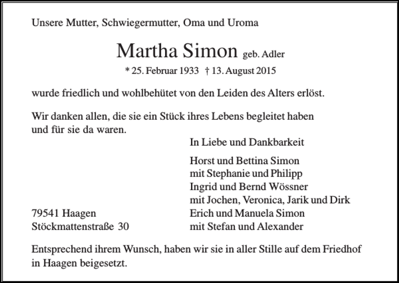 <p>Unsere Mutter, Schwiegermutter, Oma und Uroma</p><p>Martha Simon geb. Adler<br />* 25. Februar 1933 † 13. August 2015</p><p>wurde friedlich und wohlbehütet von den Leiden des Alters erlöst.<br />Wir danken allen, die sie ein Stück ihres Lebens begleitet haben<br />und für sie da waren.<br />In Liebe und Dankbarkeit</p><p>79541 Haagen<br />Stöckmattenstraße 30</p><p>Horst und Bettina Simon<br />mit Stephanie und Philipp<br />Ingrid und Bernd Wössner<br />mit Jochen, Veronica, Jarik und Dirk<br />Erich und Manuela Simon<br />mit Stefan und Alexander</p><p>Entsprechend ihrem Wunsch, haben wir sie in aller Stille auf dem Friedhof<br />in Haagen beigesetzt.</p>