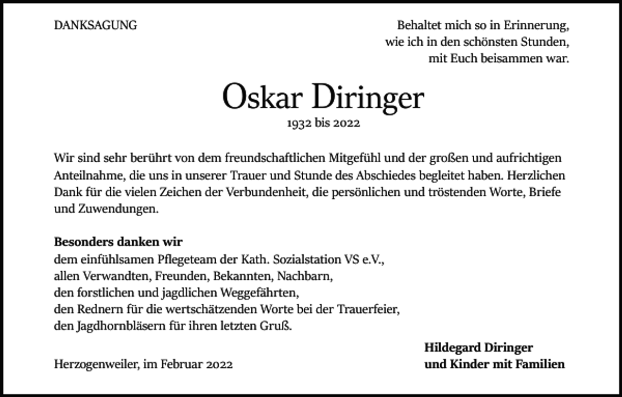 <p>DANKSAGUNG</p><p>Behaltet mich so in Erinnerung,<br />wie ich in den schönsten Stunden,<br />mit Euch beisammen war.</p><p>Oskar Diringer<br />1932 bis 2022</p><p>Wir sind sehr berührt von dem freundschaftlichen Mitgefühl und der großen und aufrichtigen<br />Anteilnahme, die uns in unserer Trauer und Stunde des Abschiedes begleitet haben. Herzlichen<br />Dank für die vielen Zeichen der Verbundenheit, die persönlichen und tröstenden Worte, Briefe<br />und Zuwendungen.<br />Besonders danken wir<br />dem einfühlsamen Pflegeteam der Kath. Sozialstation VS e.V.,<br />allen Verwandten, Freunden, Bekannten, Nachbarn,<br />den forstlichen und jagdlichen Weggefährten,<br />den Rednern für die wertschätzenden Worte bei der Trauerfeier,<br />den Jagdhornbläsern für ihren letzten Gruß.</p><p>Herzogenweiler, im Februar 2022</p><p>Hildegard Diringer<br />und Kinder mit Familien</p>