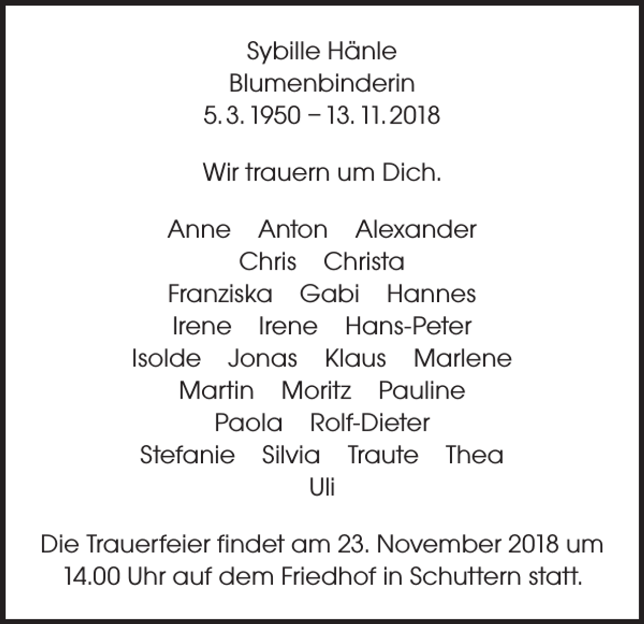 <p>Sybille Hänle<br />Blumenbinderin<br />5. 3. 1950 – 13. 11. 2018<br />Wir trauern um Dich.<br />Anne Anton Alexander<br />Chris Christa<br />Franziska Gabi Hannes<br />Irene Irene Hans-Peter<br />Isolde Jonas Klaus Marlene<br />Martin Moritz Pauline<br />Paola Rolf-Dieter<br />Stefanie Silvia Traute Thea<br />Uli<br />Die Trauerfeier findet am 23. November 2018 um<br />14.00 Uhr auf dem Friedhof in Schuttern statt.</p>