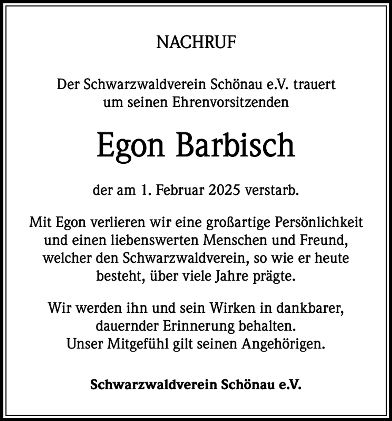 <p>NACHRUF<br />Der Schwarzwaldverein Schönau e.V. trauert<br />um seinen Ehrenvorsitzenden</p><p>Egon Barbisch<br />der am 1. Februar 2025 verstarb.<br />Mit Egon verlieren wir eine großartige Persönlichkeit<br />und einen liebenswerten Menschen und Freund,<br />welcher den Schwarzwaldverein, so wie er heute<br />besteht, über viele Jahre prägte.<br />Wir werden ihn und sein Wirken in dankbarer,<br />dauernder Erinnerung behalten.<br />Unser Mitgefühl gilt seinen Angehörigen.<br />Schwarzwaldverein Schönau e.V.</p>