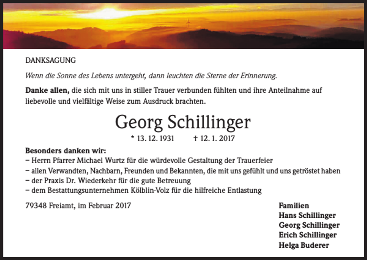 <p>DANKSAGUNG<br />Wenn die Sonne des Lebens untergeht, dann leuchten die Sterne der Erinnerung.<br />Danke allen, die sich mit uns in stiller Trauer verbunden fühlten und ihre Anteilnahme auf<br />liebevolle und vielfältige Weise zum Ausdruck brachten.</p><p>Georg Schillinger<br />* 13. 12. 1931</p><p>† 12. 1. 2017</p><p>Besonders danken wir:<br />– Herrn Pfarrer Michael Wurtz für die würdevolle Gestaltung der Trauerfeier<br />– allen Verwandten, Nachbarn, Freunden und Bekannten, die mit uns gefühlt und uns getröstet haben<br />– der Praxis Dr. Wiederkehr für die gute Betreuung<br />– dem Bestattungsunternehmen Kölblin-Volz für die hilfreiche Entlastung<br />79348 Freiamt, im Februar 2017</p><p>Familien<br />Hans Schillinger<br />Georg Schillinger<br />Erich Schillinger<br />Helga Buderer</p>