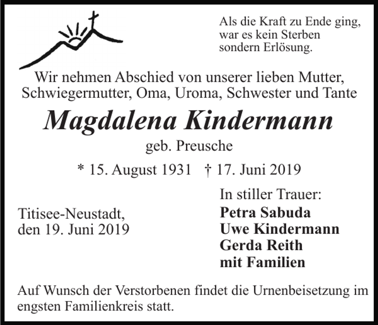 <p>Als die Kraft zu Ende ging,<br />war es kein Sterben<br />sondern Erlösung.</p><p>Wir nehmen Abschied von unserer lieben Mutter,<br />Schwiegermutter, Oma, Uroma, Schwester und Tante</p><p>Magdalena Kindermann<br />geb. Preusche<br />* 15. August 1931 † 17. Juni 2019<br />Titisee-Neustadt,<br />den 19. Juni 2019</p><p>In stiller Trauer:<br />Petra Sabuda<br />Uwe Kindermann<br />Gerda Reith<br />mit Familien</p><p>Auf Wunsch der Verstorbenen findet die Urnenbeisetzung im<br />engsten Familienkreis statt.</p>