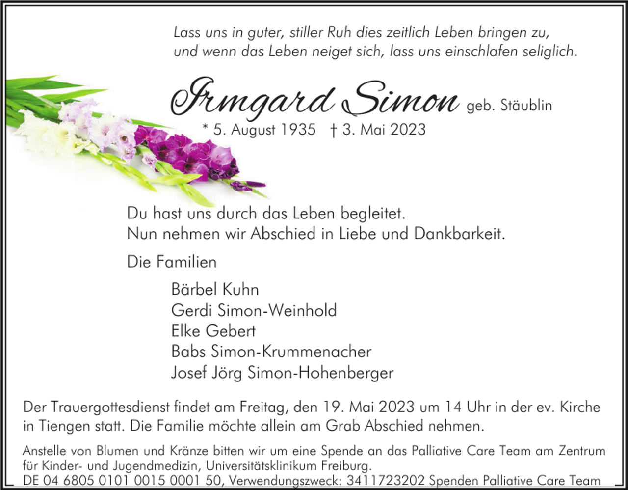 <p>Lass uns in guter, stiller Ruh dies zeitlich Leben bringen zu,<br />und wenn das Leben neiget sich, lass uns einschlafen seliglich.</p><p>Irmgard Simon</p><p>geb. Stäublin</p><p>* 5. August 1935 † 3. Mai 2023</p><p>Du hast uns durch das Leben begleitet.<br />Nun nehmen wir Abschied in Liebe und Dankbarkeit.<br />Die Familien<br />Bärbel Kuhn<br />Gerdi Simon-Weinhold<br />Elke Gebert<br />Babs Simon-Krummenacher<br />Josef Jörg Simon-Hohenberger<br />Der Trauergottesdienst findet am Freitag, den 19. Mai 2023 um 14 Uhr in der ev. Kirche<br />in Tiengen statt. Die Familie möchte allein am Grab Abschied nehmen.<br />Anstelle von Blumen und Kränze bitten wir um eine Spende an das Palliative Care Team am Zentrum<br />für Kinder- und Jugendmedizin, Universitätsklinikum Freiburg.<br />DE 04 6805 0101 0015 0001 50, Verwendungszweck: 3411723202 Spenden Palliative Care Team</p>