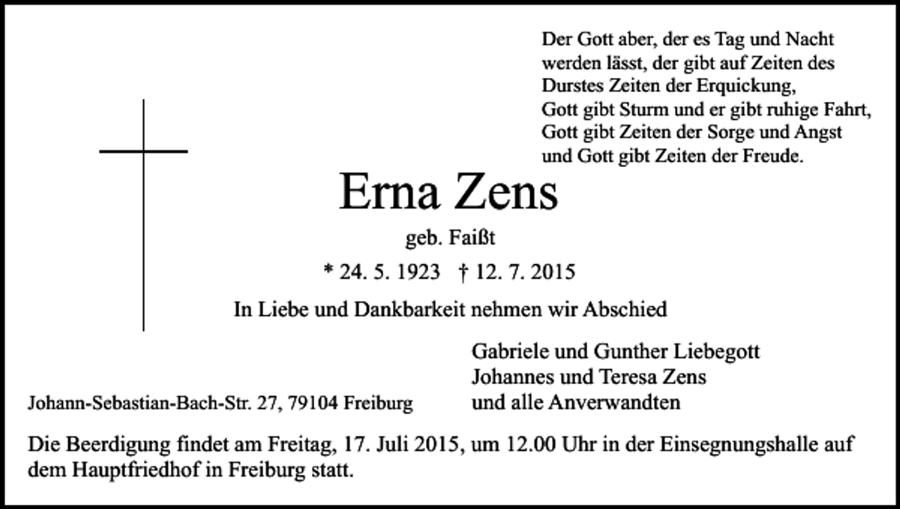 <p>Der Gott aber, der es Tag und Nacht<br />werden lässt, der gibt auf Zeiten des<br />Durstes Zeiten der Erquickung,<br />Gott gibt Sturm und er gibt ruhige Fahrt,<br />Gott gibt Zeiten der Sorge und Angst<br />und Gott gibt Zeiten der Freude.</p><p>Erna Zens<br />geb. Faißt</p><p>* 24. 5. 1923 † 12. 7. 2015<br />In Liebe und Dankbarkeit nehmen wir Abschied</p><p>Johann-Sebastian-Bach-Str. 27, 79104 Freiburg</p><p>Gabriele und Gunther Liebegott<br />Johannes und Teresa Zens<br />und alle Anverwandten</p><p>Die Beerdigung findet am Freitag, 17. Juli 2015, um 12.00 Uhr in der Einsegnungshalle auf<br />dem Hauptfriedhof in Freiburg statt.</p>