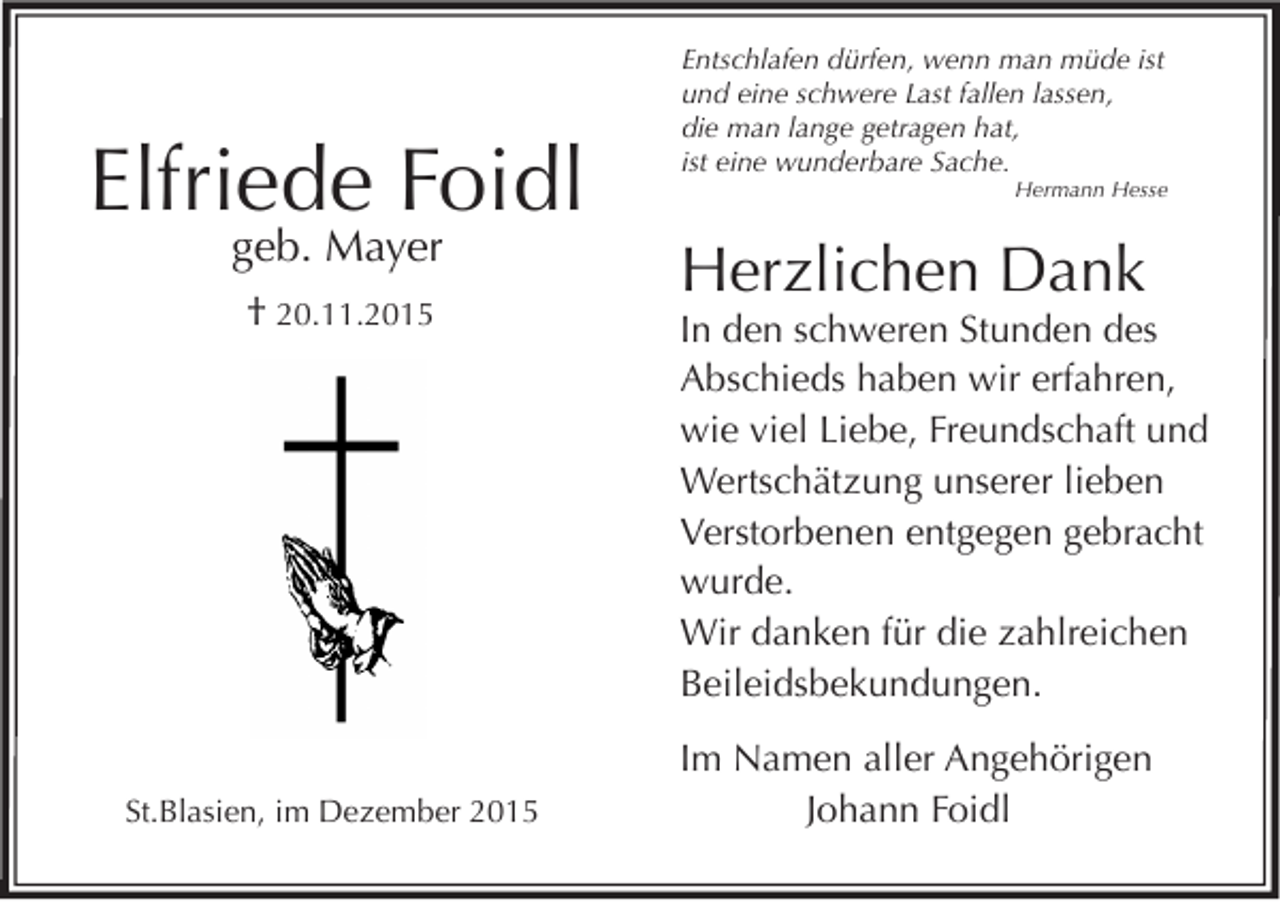 <p>Elfriede Foidl<br />geb. Mayer<br />† 20.11.2015</p><p>St.Blasien, im Dezember 2015</p><p>Entschlafen dürfen, wenn man müde ist<br />und eine schwere Last fallen lassen,<br />die man lange getragen hat,<br />ist eine wunderbare Sache.</p><p>Hermann Hesse</p><p>Herzlichen Dank</p><p>In den schweren Stunden des<br />Abschieds haben wir erfahren,<br />wie viel Liebe, Freundschaft und<br />Wertschätzung unserer lieben<br />Verstorbenen entgegen gebracht<br />wurde.<br />Wir danken für die zahlreichen<br />Beileidsbekundungen.<br />Im Namen aller Angehörigen<br />Johann Foidl</p>