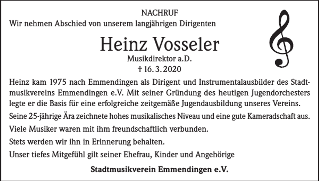 <p>NACHRUF<br />Wir nehmen Abschied von unserem langjährigen Dirigenten</p><p>Heinz Vosseler</p><p>Musikdirektor a.D.<br />† 16. 3. 2020<br />Heinz kam 1975 nach Emmendingen als Dirigent und Instrumentalausbilder des Stadtmusikvereins Emmendingen e.V. Mit seiner Gründung des heutigen Jugendorchesters<br />legte er die Basis für eine erfolgreiche zeitgemäße Jugendausbildung unseres Vereins.<br />Seine 25-jährige Ära zeichnete hohes musikalisches Niveau und eine gute Kameradschaft aus.<br />Viele Musiker waren mit ihm freundschaftlich verbunden.<br />Stets werden wir ihn in Erinnerung behalten.<br />Unser tiefes Mitgefühl gilt seiner Ehefrau, Kinder und Angehörige<br />Stadtmusikverein Emmendingen e.V.</p>