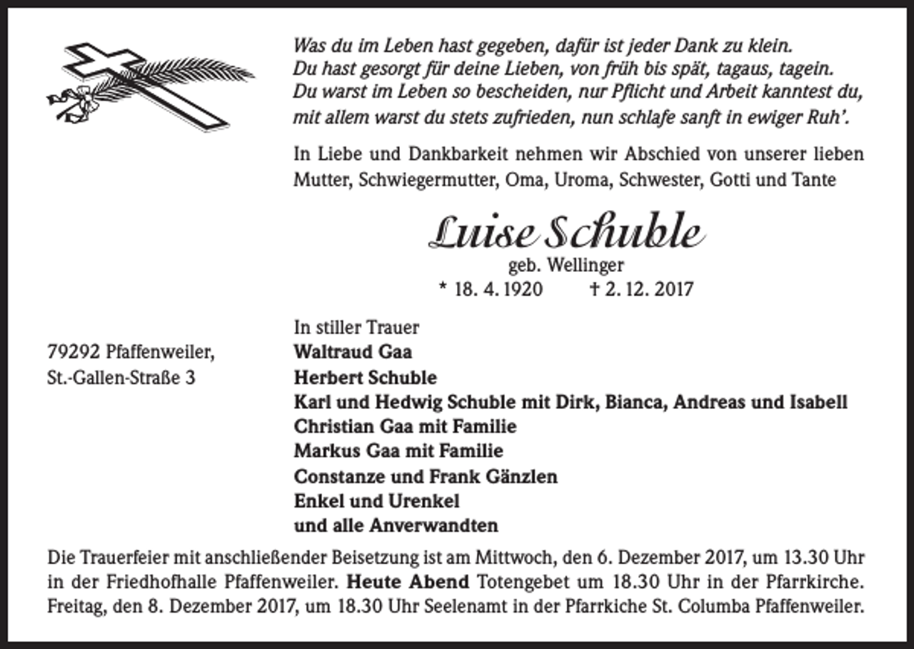 <p>Was du im Leben hast gegeben, dafür ist jeder Dank zu klein.<br />Du hast gesorgt für deine Lieben, von früh bis spät, tagaus, tagein.<br />Du warst im Leben so bescheiden, nur Pflicht und Arbeit kanntest du,<br />mit allem warst du stets zufrieden, nun schlafe sanft in ewiger Ruh’.</p><p>In Liebe und Dankbarkeit nehmen wir Abschied von unserer lieben<br />Mutter, Schwiegermutter, Oma, Uroma, Schwester, Gotti und Tante</p><p>Luise Schuble<br />geb. Wellinger<br />* 18. 4. 1920<br />† 2. 12. 2019292 Pfaffenweiler,<br />St.-Gallen-Straße 3</p><p>In stiller Trauer<br />Waltraud Gaa<br />Herbert Schuble<br />Karl und Hedwig Schuble mit Dirk, Bianca, Andreas und Isabell<br />Christian Gaa mit Familie<br />Markus Gaa mit Familie<br />Constanze und Frank Gänzlen<br />Enkel und Urenkel<br />und alle Anverwandten</p><p>Die Trauerfeier mit anschließender Beisetzung ist am Mittwoch, den 6. Dezember 2017, um 13.30 Uhr<br />in der Friedhofhalle Pfaffenweiler. Heute Abend Totengebet um 18.30 Uhr in der Pfarrkirche.<br />Freitag, den 8. Dezember 2017, um 18.30 Uhr Seelenamt in der Pfarrkiche St. Columba Pfaffenweiler.</p>