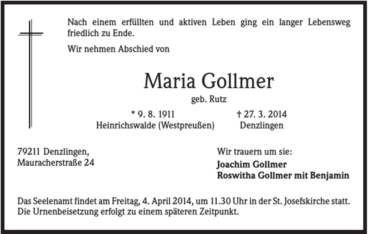 <p>Nach einem erfüllten und aktiven Leben ging ein langer Lebensweg<br />friedlich zu Ende.<br />Wir nehmen Abschied von</p><p>Maria Gollmer<br />geb. Rutz<br />* 9. 8. 1911<br />Heinrichswalde (Westpreußen)<br />79211 Denzlingen,<br />Mauracherstraße 24</p><p>† 27. 3. 2014<br />Denzlingen<br />Wir trauern um sie:<br />Joachim Gollmer<br />Roswitha Gollmer mit Benjamin</p><p>Das Seelenamt findet am Freitag, 4. April 2014, um 11.30 Uhr in der St. Josefskirche statt.<br />Die Urnenbeisetzung erfolgt zu einem späteren Zeitpunkt.</p>