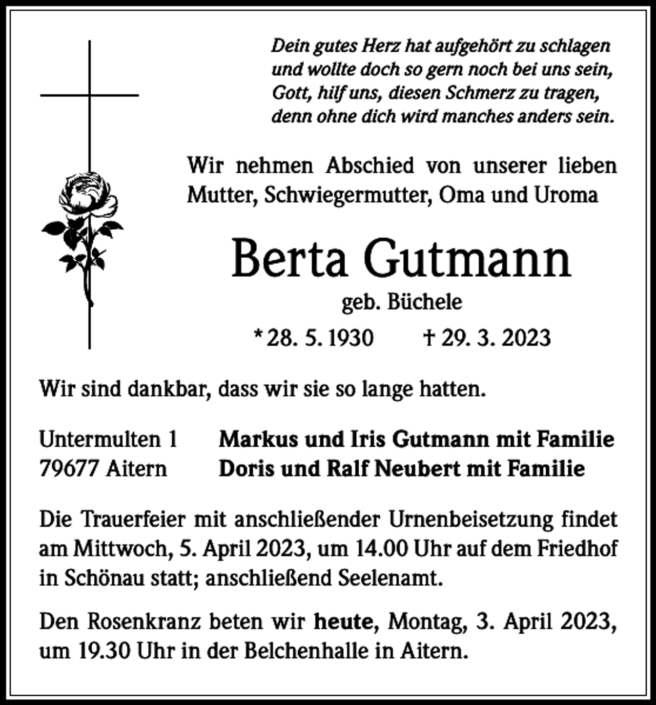 <p>Dein gutes Herz hat aufgehört zu schlagen<br />und wollte doch so gern noch bei uns sein,<br />Gott, hilf uns, diesen Schmerz zu tragen,<br />denn ohne dich wird manches anders sein.</p><p>Wir nehmen Abschied von unserer lieben<br />Mutter, Schwiegermutter, Oma und Uroma</p><p>Berta Gutmann<br />geb. Büchele<br />* 28. 5. 1930 † 29. 3. 2023</p><p>Wir sind dankbar, dass wir sie so lange hatten.<br />Untermulten 1<br />79677 Aitern</p><p>Markus und Iris Gutmann mit Familie<br />Doris und Ralf Neubert mit Familie</p><p>Die Trauerfeier mit anschließender Urnenbeisetzung findet<br />am Mittwoch, 5. April 2023, um 14.00 Uhr auf dem Friedhof<br />in Schönau statt; anschließend Seelenamt.<br />Den Rosenkranz beten wir heute, Montag, 3. April 2023,<br />um 19.30 Uhr in der Belchenhalle in Aitern.</p>