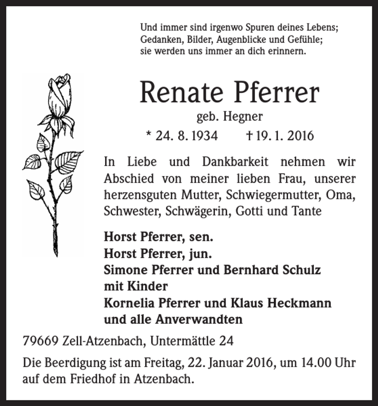 <p>Und immer sind irgenwo Spuren deines Lebens;<br />Gedanken, Bilder, Augenblicke und Gefühle;<br />sie werden uns immer an dich erinnern.</p><p>Renate Pferrer<br />geb. Hegner<br />* 24. 8. 1934 † 19. 1. 2016</p><p>In Liebe und Dankbarkeit nehmen wir<br />Abschied von meiner lieben Frau, unserer<br />herzensguten Mutter, Schwiegermutter, Oma,<br />Schwester, Schwägerin, Gotti und Tante<br />Horst Pferrer, sen.<br />Horst Pferrer, jun.<br />Simone Pferrer und Bernhard Schulz<br />mit Kinder<br />Kornelia Pferrer und Klaus Heckmann<br />und alle Anverwandten<br />79669 Zell-Atzenbach, Untermättle 24<br />Die Beerdigung ist am Freitag, 22. Januar 2016, um 14.00 Uhr<br />auf dem Friedhof in Atzenbach.</p>