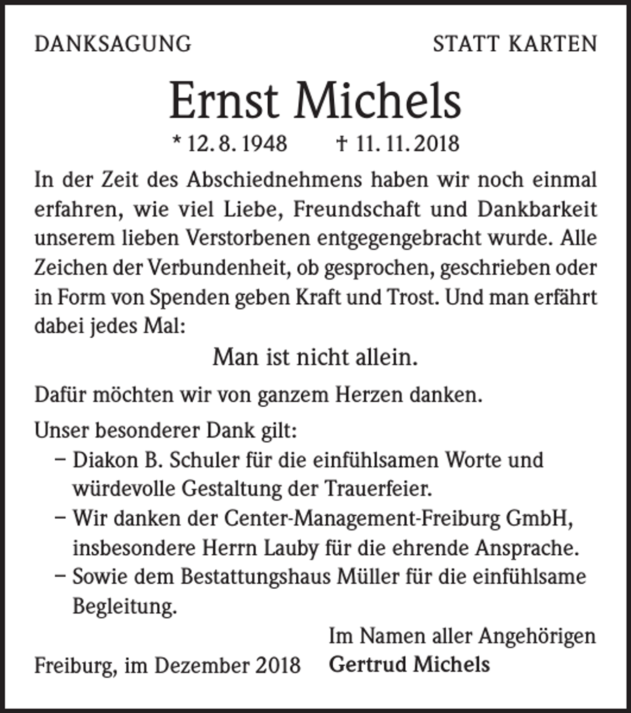 <p>DANKSAGUNG</p><p>STATT KARTEN</p><p>Ernst Michels<br />* 12. 8. 1948 † 11. 11. 2018</p><p>In der Zeit des Abschiednehmens haben wir noch einmal<br />erfahren, wie viel Liebe, Freundschaft und Dankbarkeit<br />unserem lieben Verstorbenen entgegengebracht wurde. Alle<br />Zeichen der Verbundenheit, ob gesprochen, geschrieben oder<br />in Form von Spenden geben Kraft und Trost. Und man erfährt<br />dabei jedes Mal:</p><p>Man ist nicht allein.<br />Dafür möchten wir von ganzem Herzen danken.<br />Unser besonderer Dank gilt:<br />– Diakon B. Schuler für die einfühlsamen Worte und<br />würdevolle Gestaltung der Trauerfeier.<br />– Wir danken der Center-Management-Freiburg GmbH,<br />insbesondere Herrn Lauby für die ehrende Ansprache.<br />– Sowie dem Bestattungshaus Müller für die einfühlsame<br />Begleitung.</p><p>Im Namen aller Angehörigen</p><p>Freiburg,<br />im Dezember 2018 Gertrud Michels</p>