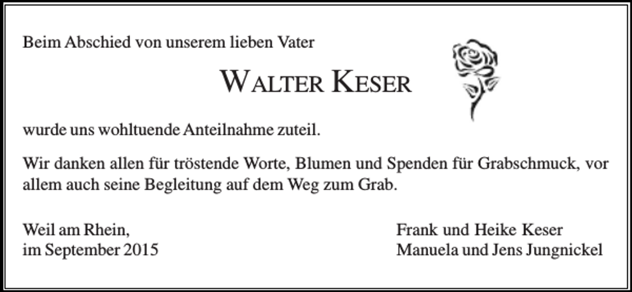 <p>Beim Abschied von unserem lieben Vater</p><p>WALTER KESER<br />wurde uns wohltuende Anteilnahme zuteil.<br />Wir danken allen für tröstende Worte, Blumen und Spenden für Grabschmuck, vor<br />allem auch seine Begleitung auf dem Weg zum Grab.<br />Weil am Rhein,<br />im September 2015</p><p>Frank und Heike Keser<br />Manuela und Jens Jungnickel</p>