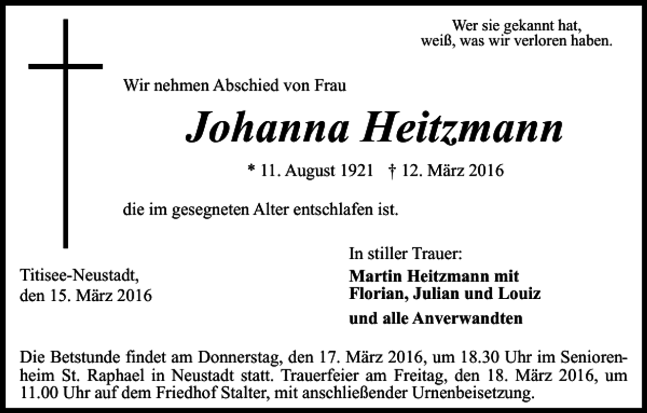 <p>Wer sie gekannt hat,<br />weiß, was wir verloren haben.</p><p>Wir nehmen Abschied von Frau</p><p>Johanna Heitzmann<br />* 11. August 1921 † 12. März 2016</p><p>die im gesegneten Alter entschlafen ist.<br />Titisee-Neustadt,<br />den 15. März 2016</p><p>In stiller Trauer:<br />Martin Heitzmann mit<br />Florian, Julian und Louiz<br />und alle Anverwandten</p><p>Die Betstunde findet am Donnerstag, den 17. März 2016, um 18.30 Uhr im Seniorenheim St. Raphael in Neustadt statt. Trauerfeier am Freitag, den 18. März 2016, um<br />11.00 Uhr auf dem Friedhof Stalter, mit anschließender Urnenbeisetzung.</p>