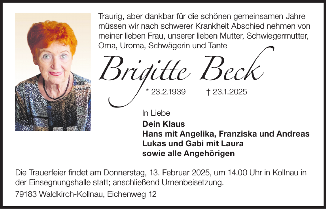 <p>Traurig, aber dankbar für die schönen gemeinsamen Jahre<br />müssen wir nach schwerer Krankheit Abschied nehmen von<br />meiner lieben Frau, unserer lieben Mutter, Schwiegermutter,<br />Oma, Uroma, Schwägerin und Tante</p><p>Brigitte Beck<br />* 23.2.1939</p><p>† 23.1.2025</p><p>In Liebe<br />Dein Klaus<br />Hans mit Angelika, Franziska und Andreas<br />Lukas und Gabi mit Laura<br />sowie alle Angehörigen<br />Die Trauerfeier findet am Donnerstag, 13. Februar 2025, um 14.00 Uhr in Kollnau in<br />der Einsegnungshalle statt; anschließend Urnenbeisetzung.<br />79183 Waldkirch-Kollnau, Eichenweg 12</p>