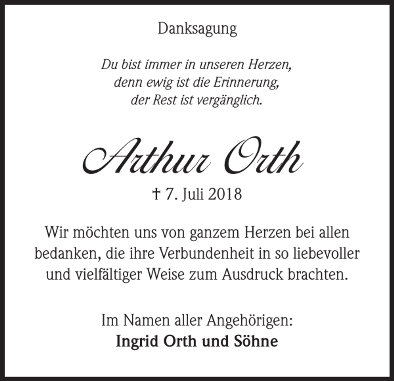 <p>Danksagung<br />Du bist immer in unseren Herzen,<br />denn ewig ist die Erinnerung,<br />der Rest ist vergänglich.</p><p>Arthur Orth<br />† 7. Juli 2018</p><p>Wir möchten uns von ganzem Herzen bei allen<br />bedanken, die ihre Verbundenheit in so liebevoller<br />und vielfältiger Weise zum Ausdruck brachten.<br />Im Namen aller Angehörigen:<br />Ingrid Orth und Söhne</p>