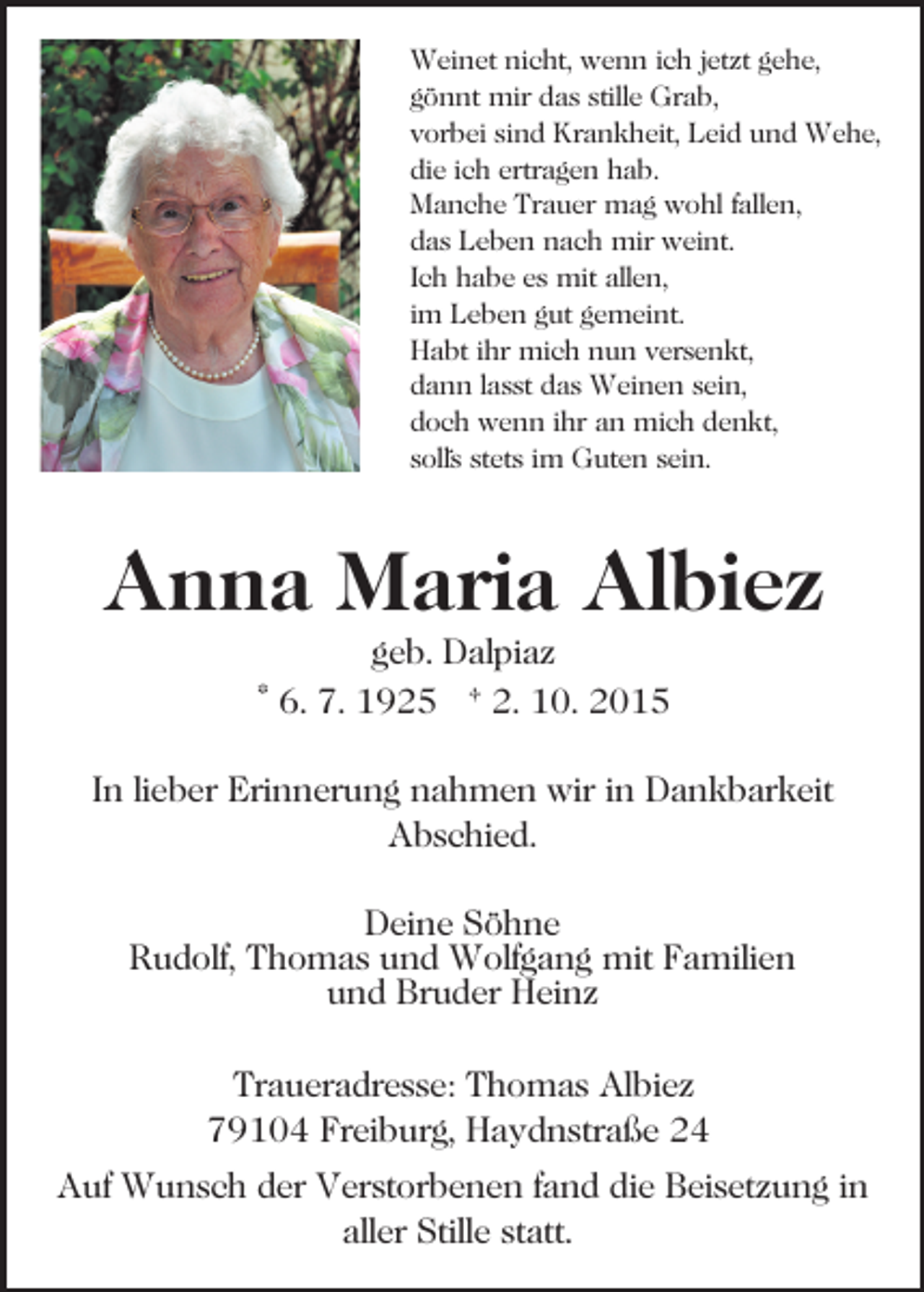 <p>Weinet nicht, wenn ich jetzt gehe,<br />gönnt mir das stille Grab,<br />vorbei sind Krankheit, Leid und Wehe,<br />die ich ertragen hab.<br />Manche Trauer mag wohl fallen,<br />das Leben nach mir weint.<br />Ich habe es mit allen,<br />im Leben gut gemeint.<br />Habt ihr mich nun versenkt,<br />dann lasst das Weinen sein,<br />doch wenn ihr an mich denkt,<br />soll´s stets im Guten sein.</p><p>Anna Maria Albiez<br />geb. Dalpiaz<br />* 6. 7. 1925 † 2. 10. 2015<br />In lieber Erinnerung nahmen wir in Dankbarkeit<br />Abschied.<br />Deine Söhne<br />Rudolf, Thomas und Wolfgang mit Familien<br />und Bruder Heinz<br />Traueradresse: Thomas Albiez<br />79104 Freiburg, Haydnstraße 24<br />Auf Wunsch der Verstorbenen fand die Beisetzung in<br />aller Stille statt.</p>
