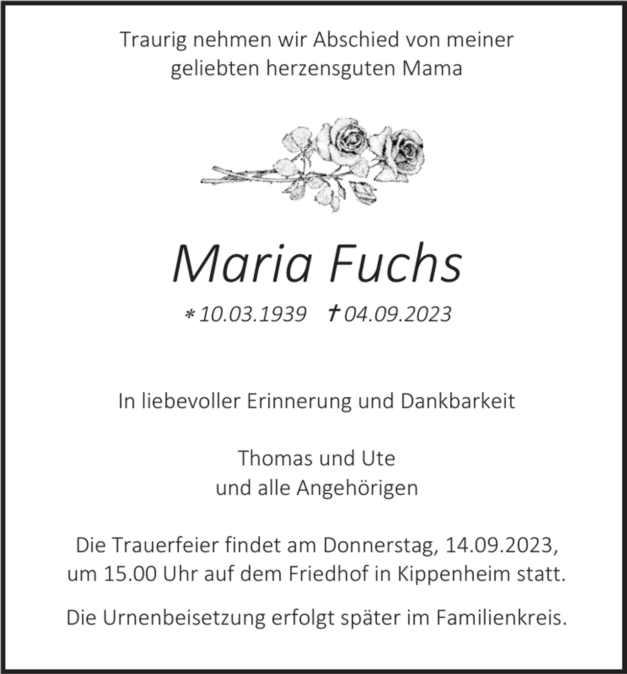 <p>Traurig nehmen wir Abschied von meiner<br />geliebten herzensguten Mama</p><p>Maria Fuchs<br /> 10.03.1939  04.09.2023</p><p>In liebevoller Erinnerung und Dankbarkeit<br />Thomas und Ute<br />und alle Angehörigen<br />Die Trauerfeier findet am Donnerstag, 14.09.2023,<br />um 15.00 Uhr auf dem Friedhof in Kippenheim statt.<br />Die Urnenbeisetzung erfolgt später im Familienkreis.</p>