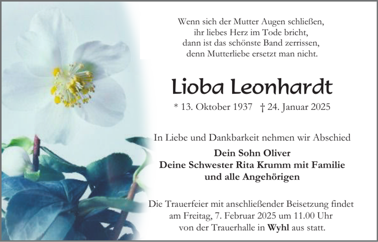 <p>Wenn sich der Mutter Augen schließen,<br />ihr liebes Herz im Tode bricht,<br />dann ist das schönste Band zerrissen,<br />denn Mutterliebe ersetzt man nicht.</p><p>Lioba Leonhardt<br />* 13. Oktober 1937 † 24. Januar 2025<br />In Liebe und Dankbarkeit nehmen wir Abschied<br />Dein Sohn Oliver<br />Deine Schwester Rita Krumm mit Familie<br />und alle Angehörigen<br />Die Trauerfeier mit anschließender Beisetzung findet<br />am Freitag, 7. Februar 2025 um 11.00 Uhr<br />von der Trauerhalle in Wyhl aus statt.</p>