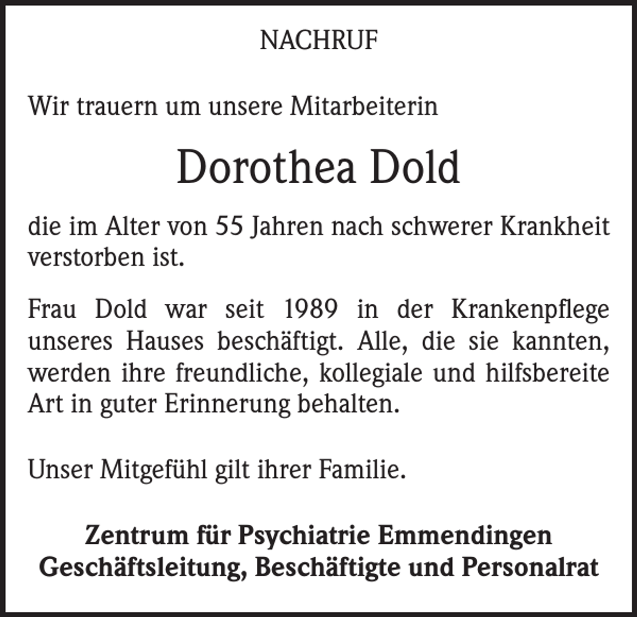 <p>NACHRUF<br />Wir trauern um unsere Mitarbeiterin</p><p>Dorothea Dold<br />die im Alter von 55 Jahren nach schwerer Krankheit<br />verstorben ist.<br />Frau Dold war seit 1989 in der Krankenpflege<br />­unseres Hauses beschäftigt. Alle, die sie kannten,<br />werden ihre freundliche, kollegiale und hilfs­bereite<br />Art in guter Erinnerung behalten.<br />Unser Mitgefühl gilt ihrer Familie.<br />Zentrum für Psychiatrie Emmendingen<br />Geschäftsleitung, Beschäftigte und Personalrat</p>