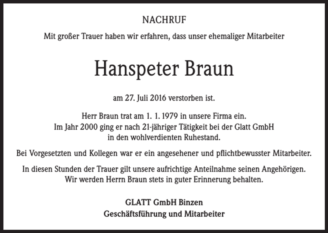 <p>NACHRUF<br />Mit großer Trauer haben wir erfahren, dass unser ehemaliger Mitarbeiter</p><p>Hanspeter Braun<br />am 27. Juli 2016 verstorben ist.<br />Herr Braun trat am 1. 1. 1979 in unsere Firma ein.<br />Im Jahr 2000 ging er nach 21-jähriger Tätigkeit bei der Glatt GmbH<br />in den wohlverdienten Ruhestand.<br />Bei Vorgesetzten und Kollegen war er ein angesehener und pflichtbewusster Mitarbeiter.<br />In diesen Stunden der Trauer gilt unsere aufrichtige Anteilnahme seinen A<br />­ ngehörigen.<br />Wir werden Herrn Braun stets in guter Erinnerung behalten.<br />GLATT GmbH Binzen<br />Geschäftsführung und Mitarbeiter</p>