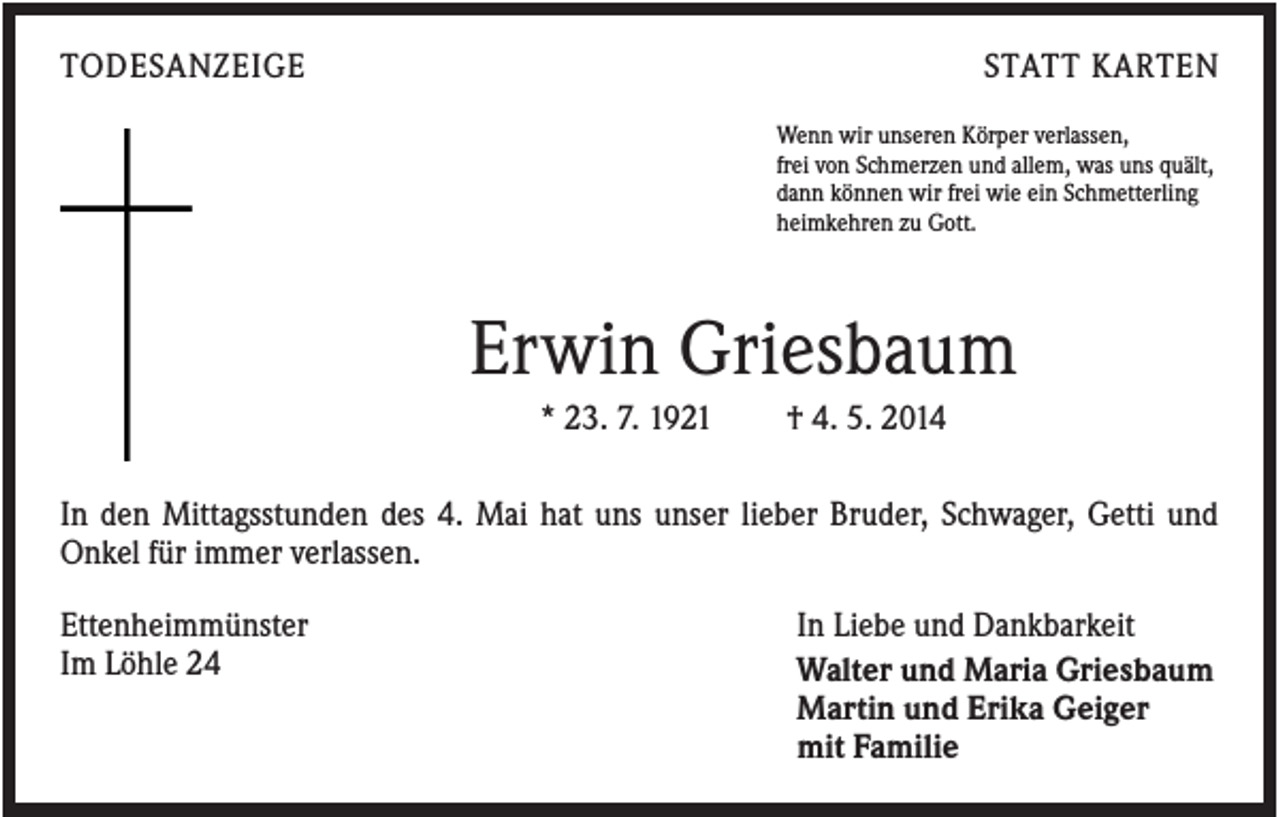 <p>TODESANZEIGE</p><p>STATT KARTEN<br />Wenn wir unseren Körper verlassen,<br />frei von Schmerzen und allem, was uns quält,<br />dann können wir frei wie ein Schmetterling<br />heimkehren zu Gott.</p><p>Erwin Griesbaum<br />* 23. 7. 1921</p><p>† 4. 5. 2014</p><p>In den Mittagsstunden des 4. Mai hat uns unser lieber Bruder, Schwager, Getti und<br />Onkel für immer verlassen.<br />Ettenheimmünster<br />Im Löhle 24</p><p>In Liebe und Dankbarkeit<br />Walter und Maria Griesbaum<br />Martin und Erika Geiger<br />mit Familie</p>