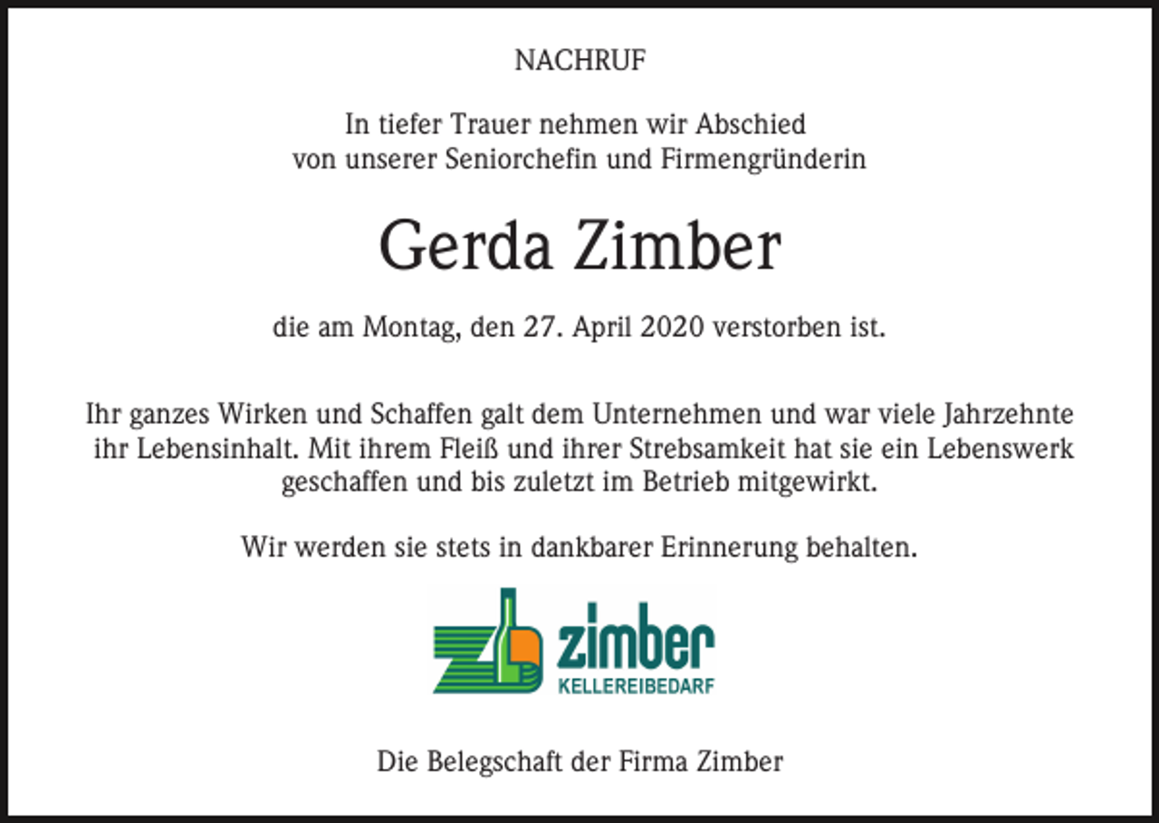 <p>NACHRUF<br />In tiefer Trauer nehmen wir Abschied<br />von unserer Seniorchefin und Firmengründerin</p><p>Gerda Zimber<br />die am Montag, den 27. April 2020 verstorben ist.<br />Ihr ganzes Wirken und Schaffen galt dem Unternehmen und war viele Jahrzehnte<br />ihr Lebensinhalt. Mit ihrem Fleiß und ihrer Strebsamkeit hat sie ein Lebenswerk<br />geschaffen und bis zuletzt im Betrieb mitgewirkt.<br />Wir werden sie stets in dankbarer Erinnerung behalten.</p><p>Die Belegschaft der Firma Zimber</p>