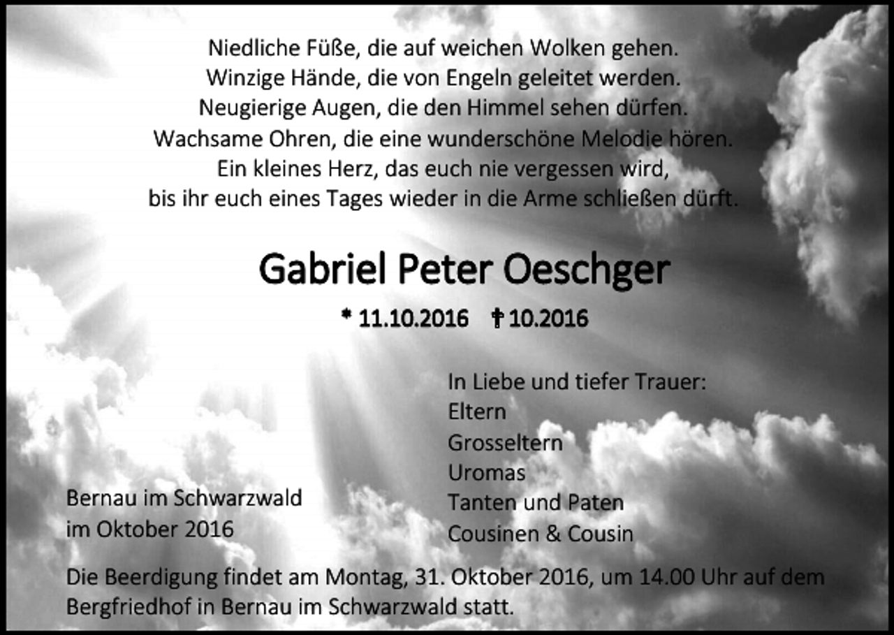 <p>Niedliche Füße, die auf weichen Wolken gehen.<br />Winzige Hände, die von Engeln geleitet werden.<br />Neugierige Augen, die den Himmel sehen dürfen.<br />Wachsame Ohren, die eine wunderschöne Melodie hören.<br />Ein kleines Herz, das euch nie vergessen wird,<br />bis ihr euch eines Tages wieder in die Arme schließen dürft.</p><p>Gabriel Peter Oeschger<br />* 11.10.2016 ✝ 10.2016</p><p>Bernau im Schwarzwald<br />im Oktober 2016</p><p>In Liebe und tiefer Trauer:<br />Eltern<br />Grosseltern<br />Uromas<br />Tanten und Paten<br />Cousinen &amp; Cousin</p><p>Die Beerdigung findet am Montag, 31. Oktober 2016, um 14.00 Uhr auf dem<br />Bergfriedhof in Bernau im Schwarzwald statt.</p>