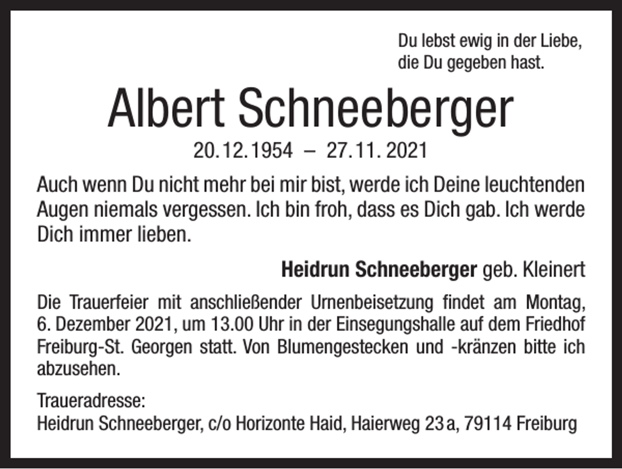<p>Du lebst ewig in der Liebe,<br />die Du gegeben hast.</p><p>Albert Schneeberger<br />20. 12. 1954 – 27. 11. 2021</p><p>Auch wenn Du nicht mehr bei mir bist, werde ich Deine leuchtenden<br />Augen niemals vergessen. Ich bin froh, dass es Dich gab. Ich werde<br />Dich immer lieben.</p><p>Heidrun Schneeberger geb. Kleinert</p><p>Die Trauerfeier mit anschließender Urnenbeisetzung findet am Montag,<br />6. Dezember 2021, um 13.00 Uhr in der Einsegungshalle auf dem Friedhof<br />Freiburg-St. Georgen statt. Von Blumengestecken und -kränzen bitte ich<br />abzusehen.<br />Traueradresse:<br />Heidrun Schneeberger, c/o Horizonte Haid, Haierweg 23 a, 79114 Freiburg</p>