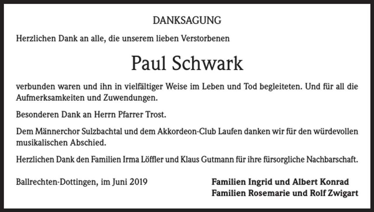 <p>DANKSAGUNG<br />Herzlichen Dank an alle, die unserem lieben Verstorbenen</p><p>Paul Schwark<br />verbunden waren und ihn in vielfältiger Weise im Leben und Tod begleiteten. Und für all die<br />Aufmerksamkeiten und Zuwendungen.<br />Besonderen Dank an Herrn Pfarrer Trost.<br />Dem Männerchor Sulzbachtal und dem Akkordeon-Club Laufen danken wir für den würdevollen<br />musikalischen Abschied.<br />Herzlichen Dank den Familien Irma Löffler und Klaus Gutmann für ihre fürsorgliche Nachbarschaft.<br />Ballrechten-Dottingen, im Juni 2019 Familien Ingrid und Albert Konrad<br />Familien Rosemarie und Rolf Zwigart</p>
