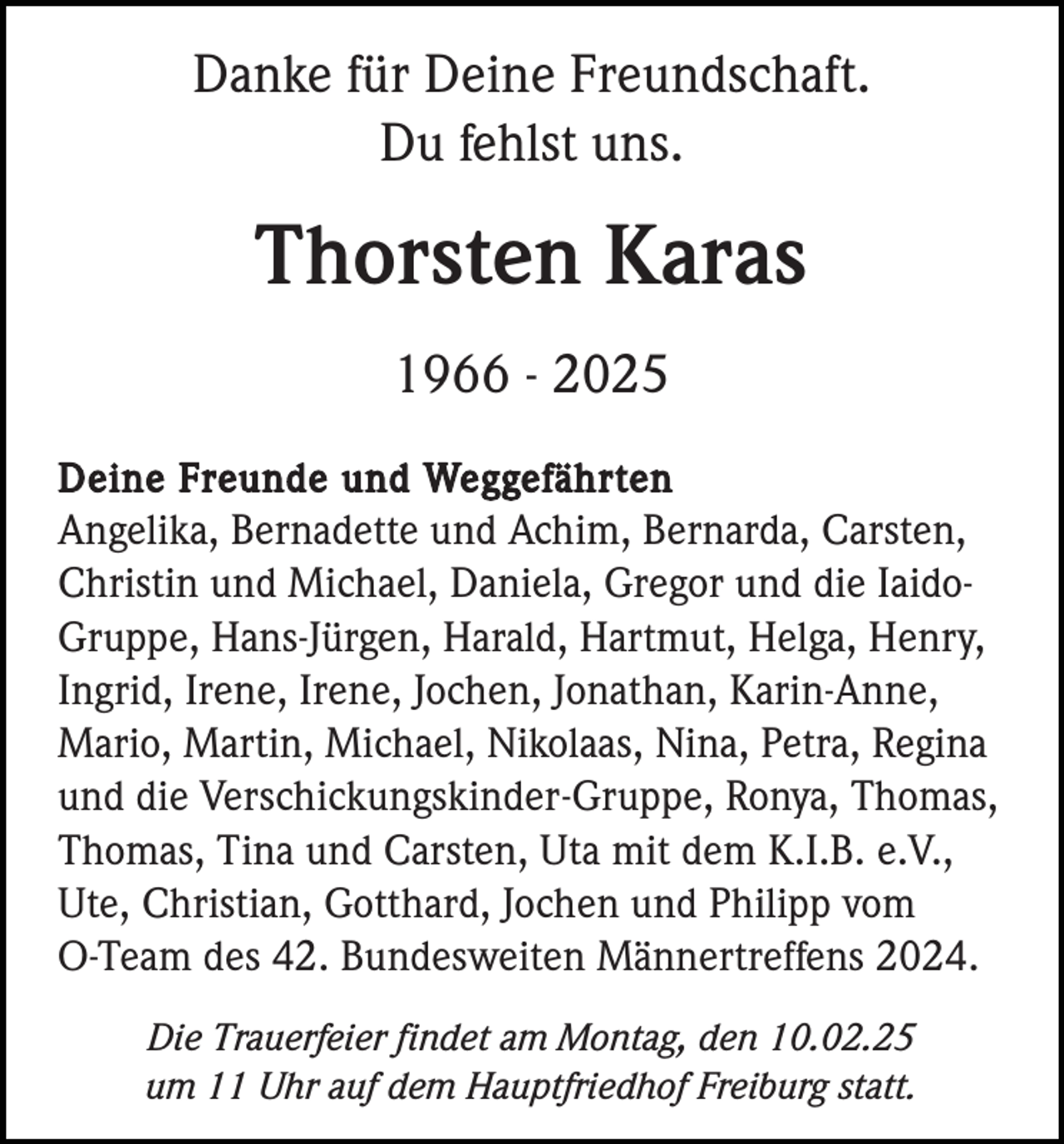 <p>Danke für Deine Freundschaft.<br />Du fehlst uns.</p><p>Thorsten Karas<br />1966 - 2025<br />Deine Freunde und Weggefährten<br />Angelika, Bernadette und Achim, Bernarda, Carsten,<br />Christin und Michael, Daniela, Gregor und die IaidoGruppe, Hans-Jürgen, Harald, Hartmut, Helga, Henry,<br />Ingrid, Irene, Irene, Jochen, Jonathan, Karin-Anne,<br />Mario, Martin, Michael, Nikolaas, Nina, Petra, Regina<br />und die Verschickungskinder-Gruppe, Ronya, Thomas,<br />Thomas, Tina und Carsten, Uta mit dem K.I.B. e.V.,<br />Ute, Christian, Gotthard, Jochen und Philipp vom<br />O-Team des 42. Bundesweiten Männertreffens 2024.<br />Die Trauerfeier findet am Montag, den 10.02.25<br />um 11 Uhr auf dem Hauptfriedhof Freiburg statt.</p>