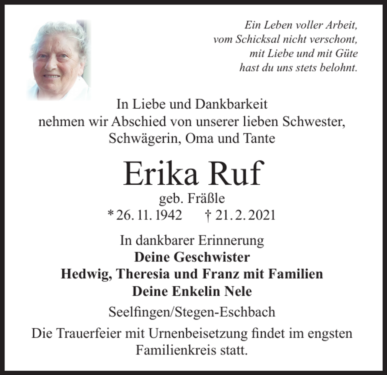 <p>Ein Leben voller Arbeit,<br />vom Schicksal nicht verschont,<br />mit Liebe und mit Güte<br />hast du uns stets belohnt.</p><p>In Liebe und Dankbarkeit<br />nehmen wir Abschied von unserer lieben Schwester,<br />Schwägerin, Oma und Tante</p><p>Erika Ruf</p><p>geb. Fräßle<br />* 26. 11. 1942 † 21. 2. 2021<br />In dankbarer Erinnerung<br />Deine Geschwister<br />Hedwig, Theresia und Franz mit Familien<br />Deine Enkelin Nele<br />Seelfingen/Stegen-Eschbach<br />Die Trauerfeier mit Urnenbeisetzung findet im engsten<br />Familienkreis statt.</p>
