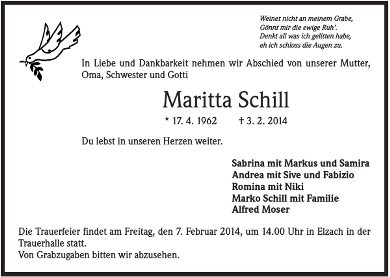 <p>Weinet nicht an meinem Grabe,<br />Gönnt mir die ewige Ruh’.<br />Denkt all was ich gelitten habe,<br />eh ich schloss die Augen zu.</p><p>In Liebe und Dankbarkeit nehmen wir Abschied von unserer Mutter,<br />Oma, Schwester und Gotti</p><p>Maritta Schill<br />* 17. 4. 1962</p><p>† 3. 2. 2014</p><p>Du lebst in unseren Herzen weiter.<br />Sabrina mit Markus und Samira<br />Andrea mit Sive und Fabizio<br />Romina mit Niki<br />Marko Schill mit Familie<br />Alfred Moser<br />Die Trauerfeier findet am Freitag, den 7. Februar 2014, um 14.00 Uhr in Elzach in der<br />Trauerhalle statt.<br />Von Grabzugaben bitten wir abzusehen.</p>