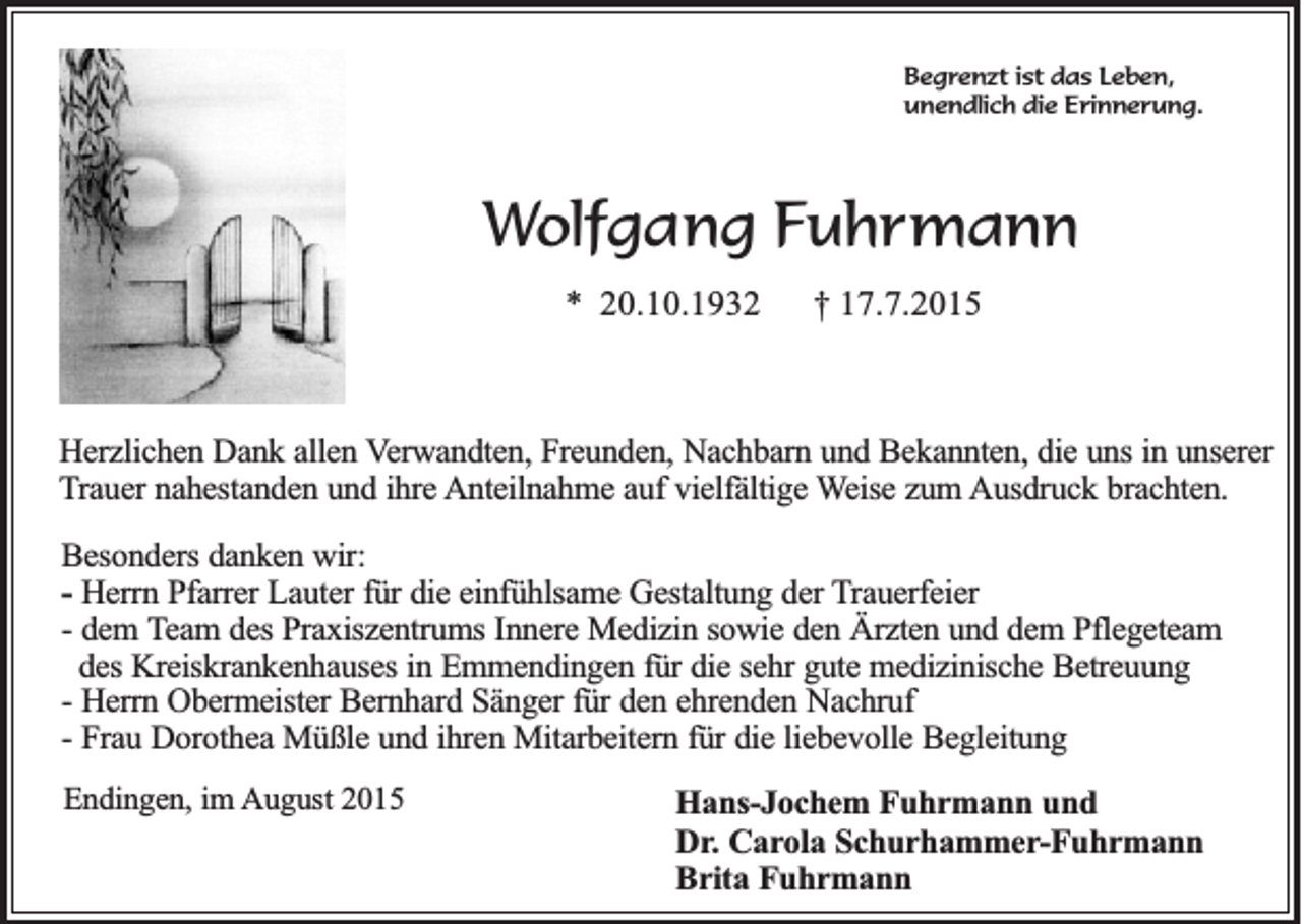 <p>Begrenzt ist das Leben,<br />unendlich die Erinnerung.</p><p>Wolfgang Fuhrmann<br />* 20.10.1932</p><p>† 17.7.2015</p><p>Herzlichen Dank allen Verwandten, Freunden, Nachbarn und Bekannten, die uns in unserer<br />Trauer nahestanden und ihre Anteilnahme auf vielfältige Weise zum Ausdruck brachten.<br />Besonders danken wir:<br />- Herrn Pfarrer Lauter für die einfühlsame Gestaltung der Trauerfeier<br />- dem Team des Praxiszentrums Innere Medizin sowie den Ärzten und dem Pflegeteam<br />des Kreiskrankenhauses in Emmendingen für die sehr gute medizinische Betreuung<br />- Herrn Obermeister Bernhard Sänger für den ehrenden Nachruf<br />- Frau Dorothea Müßle und ihren Mitarbeitern für die liebevolle Begleitung<br />Endingen, im August 2015</p><p>Hans-Jochem Fuhrmann und<br />Dr. Carola Schurhammer-Fuhrmann<br />Brita Fuhrmann</p>