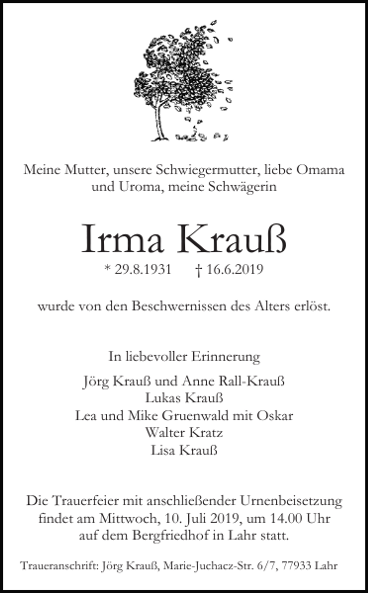 <p>Meine Mutter, unsere Schwiegermutter, liebe Omama<br />und Uroma, meine Schwägerin</p><p>Irma Krauß<br />* 29.8.1931</p><p>† 16.6.2019</p><p>wurde von den Beschwernissen des Alters erlöst.<br />In liebevoller Erinnerung<br />Jörg Krauß und Anne Rall-Krauß<br />Lukas Krauß<br />Lea und Mike Gruenwald mit Oskar<br />Walter Kratz<br />Lisa Krauß<br />Die Trauerfeier mit anschließender Urnenbeisetzung<br />findet am Mittwoch, 10. Juli 2019, um 14.00 Uhr<br />auf dem Bergfriedhof in Lahr statt.<br />Traueranschrift: Jörg Krauß, Marie-Juchacz-Str. 6/7, 77933 Lahr</p>