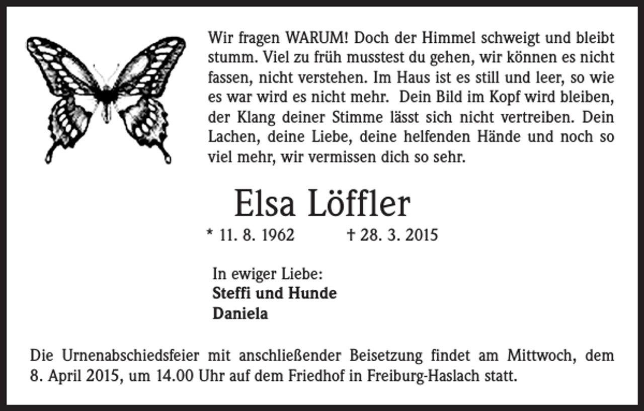 <p>Wir fragen WARUM! Doch der Himmel schweigt und bleibt<br />stumm. Viel zu früh musstest du gehen, wir können es nicht<br />fassen, nicht verstehen. Im Haus ist es still und leer, so wie<br />es war wird es nicht mehr. Dein Bild im Kopf wird bleiben,<br />der Klang deiner Stimme lässt sich nicht vertreiben. Dein<br />Lachen, deine Liebe, deine helfenden Hände und noch so<br />viel mehr, wir vermissen dich so sehr.</p><p>Elsa Löffler</p><p>* 11. 8. 1962 † 28. 3. 2015<br />In ewiger Liebe:<br />Steffi und Hunde<br />Daniela<br />Die Urnenabschiedsfeier mit anschließender Beisetzung findet am Mittwoch, dem<br />8. April 2015, um 14.00 Uhr auf dem Friedhof in Freiburg-Haslach statt.</p>