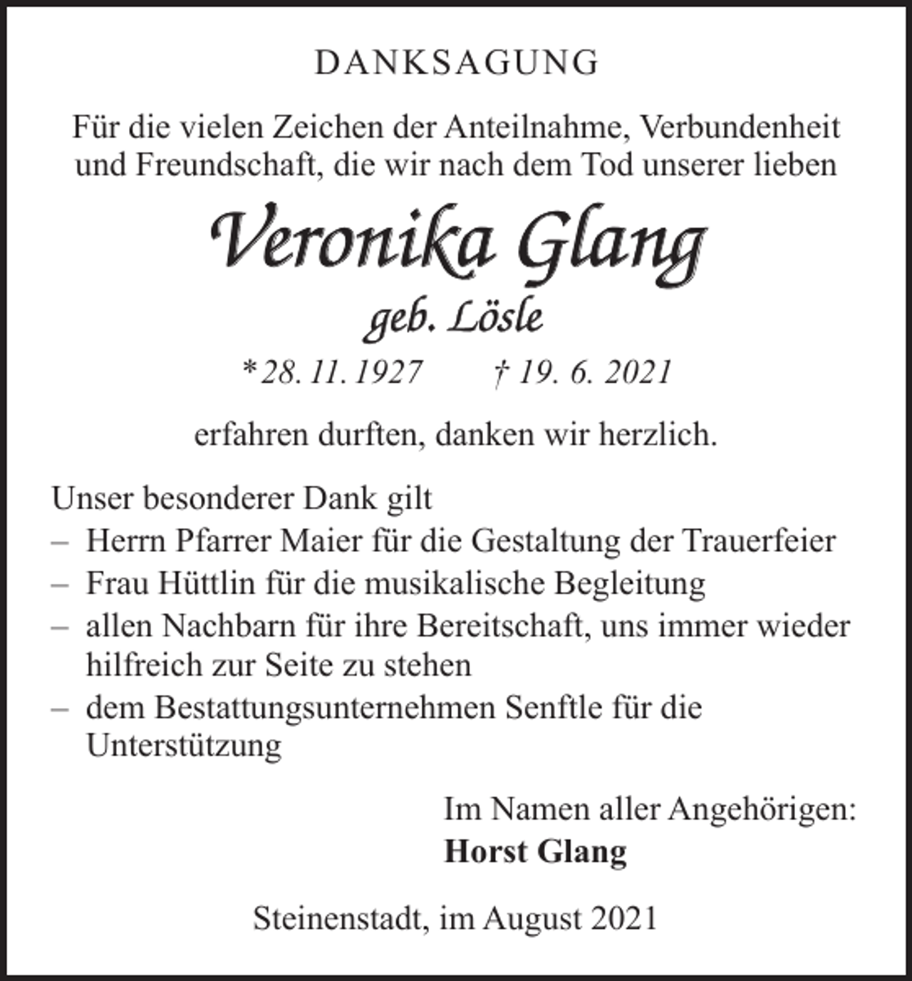 <p>DANKSAGUNG<br />Für die vielen Zeichen der Anteilnahme, Verbundenheit<br />und Freundschaft, die wir nach dem Tod unserer lieben</p><p>Veronika Glang<br />geb. Lösle<br />* 28. 11. 1927 † 19. 6. 2021<br />erfahren durften, danken wir herzlich.<br />Unser besonderer Dank gilt<br />– Herrn Pfarrer Maier für die Gestaltung der Trauerfeier<br />– Frau Hüttlin für die musikalische Begleitung<br />– allen Nachbarn für ihre Bereitschaft, uns immer wieder<br />hilfreich zur Seite zu stehen<br />– dem Bestattungsunternehmen Senftle für die<br />Unterstützung<br />Im Namen aller Angehörigen:<br />Horst Glang<br />Steinenstadt, im August 2021</p>