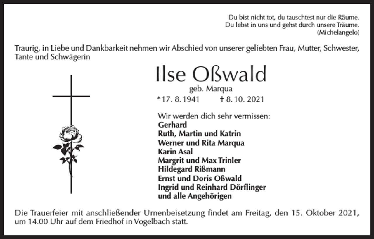 <p>Du bist nicht tot, du tauschtest nur die Räume.<br />Du lebst in uns und gehst durch unsere Träume.<br />(Michelangelo)</p><p>Traurig, in Liebe und Dankbarkeit nehmen wir Abschied von unserer geliebten Frau, Mutter, Schwester,<br />Tante und Schwägerin</p><p>Ilse Oßwald<br />geb. Marqua<br />* 17. 8. 1941<br />† 8. 10. 2021</p><p>Wir werden dich sehr vermissen:<br />Gerhard<br />Ruth, Martin und Katrin<br />Werner und Rita Marqua<br />Karin Asal<br />Margrit und Max Trinler<br />Hildegard Rißmann<br />Ernst und Doris Oßwald<br />Ingrid und Reinhard Dörflinger<br />und alle Angehörigen<br />Die Trauerfeier mit anschließender Urnenbeisetzung findet am Freitag, den 15. Oktober 2021,<br />um 14.00 Uhr auf dem Friedhof in Vogelbach statt.</p>