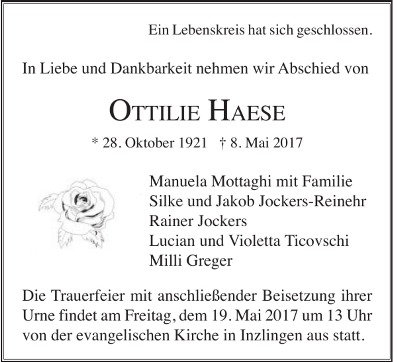 <p>Ein Lebenskreis hat sich geschlossen.</p><p>In Liebe und Dankbarkeit nehmen wir Abschied von</p><p>OTTILIE HAESE<br />* 28. Oktober 1921 † 8. Mai 2017</p><p>Manuela Mottaghi mit Familie<br />Silke und Jakob Jockers-Reinehr<br />Rainer Jockers<br />Lucian und Violetta Ticovschi<br />Milli Greger<br />Die Trauerfeier mit anschließender Beisetzung ihrer<br />Urne findet am Freitag, dem 19. Mai 2017 um 13 Uhr<br />von der evangelischen Kirche in Inzlingen aus statt.</p>