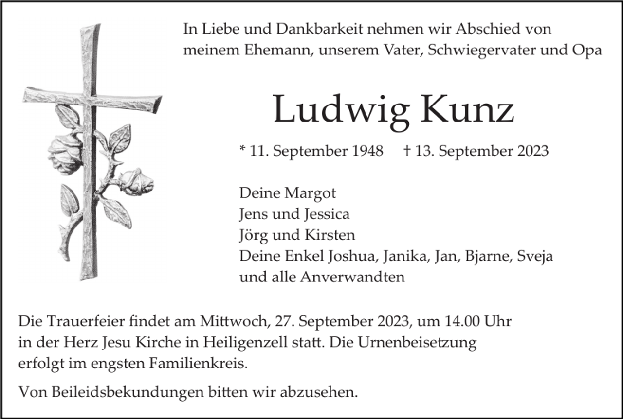 <p>In Liebe und Dankbarkeit nehmen wir Abschied von<br />meinem Ehemann, unserem Vater, Schwiegervater und Opa</p><p>Ludwig Kunz<br />* 11. September 1948</p><p>† 13. September 2023</p><p>Deine Margot<br />Jens und Jessica<br />Jörg und Kirsten<br />Deine Enkel Joshua, Janika, Jan, Bjarne, Sveja<br />und alle Anverwandten<br />Die Trauerfeier ﬁndet am Mi�woch, 27. September 2023, um 14.00 Uhr<br />in der Herz Jesu Kirche in Heiligenzell sta�. Die Urnenbeise�ung<br />erfolgt im engsten Familienkreis.<br />Von Beileidsbekundungen bi�en wir abzusehen.</p>