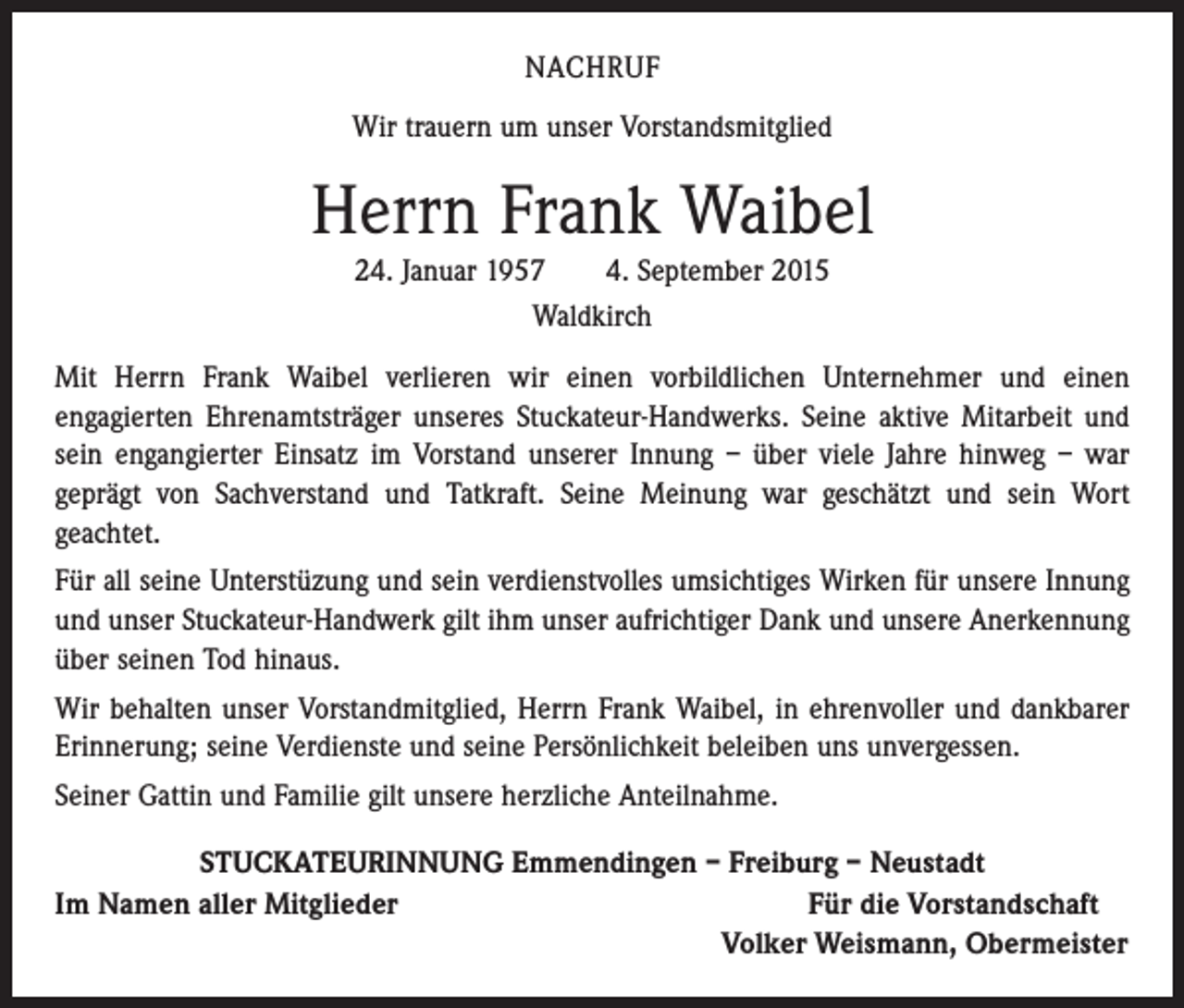 <p>NACHRUF<br />Wir trauern um unser Vorstandsmitglied</p><p>Herrn Frank Waibel<br />24. Januar 1957 4. September 2015<br />Waldkirch<br />Mit Herrn Frank Waibel verlieren wir einen vorbildlichen Unternehmer und einen<br />­engagierten Ehrenamtsträger unseres Stuckateur-Handwerks. Seine aktive Mitarbeit und<br />sein engangierter Einsatz im Vorstand unserer Innung – über viele Jahre hinweg – war<br />geprägt von Sachverstand und Tatkraft. Seine Meinung war geschätzt und sein Wort<br />­geachtet.<br />Für all seine Unterstüzung und sein verdienstvolles umsichtiges Wirken für unsere Innung<br />und unser Stuckateur-Handwerk gilt ihm unser aufrichtiger Dank und unsere Anerkennung<br />über seinen Tod hinaus.<br />Wir behalten unser Vorstandmitglied, Herrn Frank Waibel, in ehrenvoller und dank­barer<br />Erinnerung; seine Verdienste und seine Persönlichkeit beleiben uns unvergessen.<br />Seiner Gattin und Familie gilt unsere herzliche Anteilnahme.<br />STUCKATEURINNUNG Emmendingen – Freiburg – Neustadt<br />Im Namen aller Mitglieder<br />Für die Vorstandschaft</p><p>Volker Weismann, Obermeister</p>
