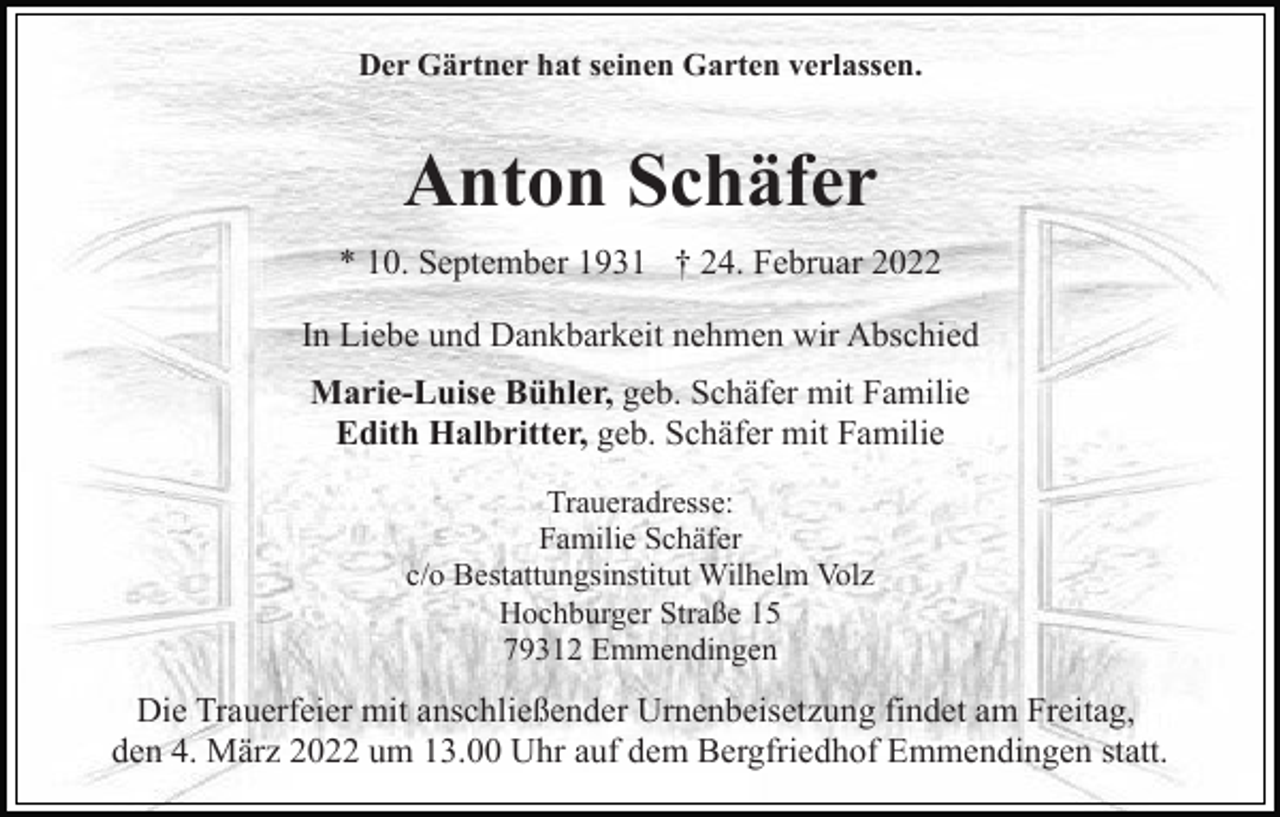 <p>Der Gärtner hat seinen Garten verlassen.</p><p>Anton Schäfer<br />* 10. September 1931 † 24. Februar 2022<br />In Liebe und Dankbarkeit nehmen wir Abschied<br />Marie-Luise Bühler, geb. Schäfer mit Familie<br />Edith Halbritter, geb. Schäfer mit Familie<br />Traueradresse:<br />Familie Schäfer<br />c/o Bestattungsinstitut Wilhelm Volz<br />Hochburger Straße 15<br />79312 Emmendingen</p><p>Die Trauerfeier mit anschließender Urnenbeisetzung findet am Freitag,<br />den 4. März 2022 um 13.00 Uhr auf dem Bergfriedhof Emmendingen statt.</p>